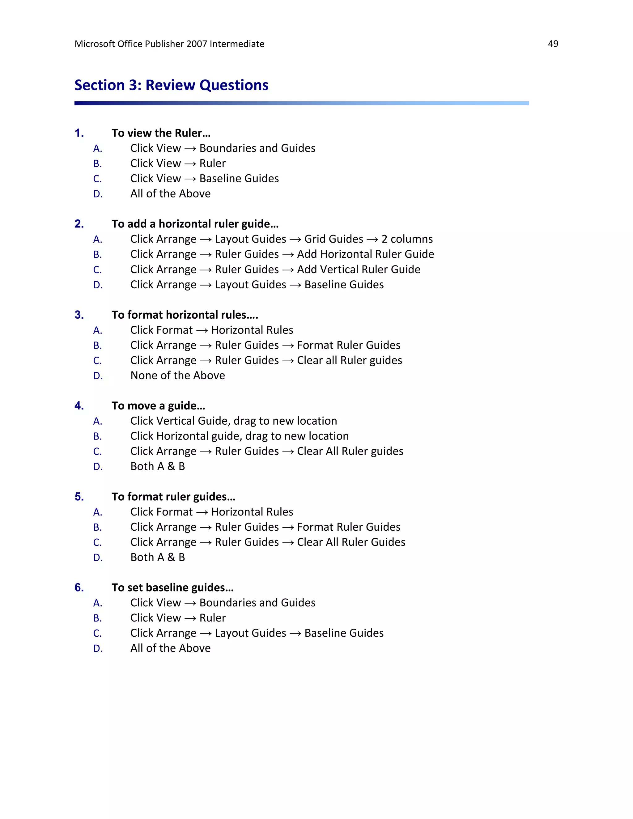Microsoft Office Publisher 2007 Intermediate                             49



Section 3: Review Questions

1.        To view the Ruler…
     A.      Click View → Boundaries and Guides
     B.      Click View → Ruler
     C.      Click View → Baseline Guides
     D.      All of the Above

2.        To add a horizontal ruler guide…
     A.      Click Arrange → Layout Guides → Grid Guides → 2 columns
     B.      Click Arrange → Ruler Guides → Add Horizontal Ruler Guide
     C.      Click Arrange → Ruler Guides → Add Vertical Ruler Guide
     D.      Click Arrange → Layout Guides → Baseline Guides

3.        To format horizontal rules….
     A.       Click Format → Horizontal Rules
     B.       Click Arrange → Ruler Guides → Format Ruler Guides
     C.       Click Arrange → Ruler Guides → Clear all Ruler guides
     D.       None of the Above

4.        To move a guide…
     A.      Click Vertical Guide, drag to new location
     B.      Click Horizontal guide, drag to new location
     C.      Click Arrange → Ruler Guides → Clear All Ruler guides
     D.      Both A & B

5.        To format ruler guides…
     A.       Click Format → Horizontal Rules
     B.       Click Arrange → Ruler Guides → Format Ruler Guides
     C.       Click Arrange → Ruler Guides → Clear All Ruler Guides
     D.       Both A & B

6.        To set baseline guides…
     A.       Click View → Boundaries and Guides
     B.       Click View → Ruler
     C.       Click Arrange → Layout Guides → Baseline Guides
     D.       All of the Above
 