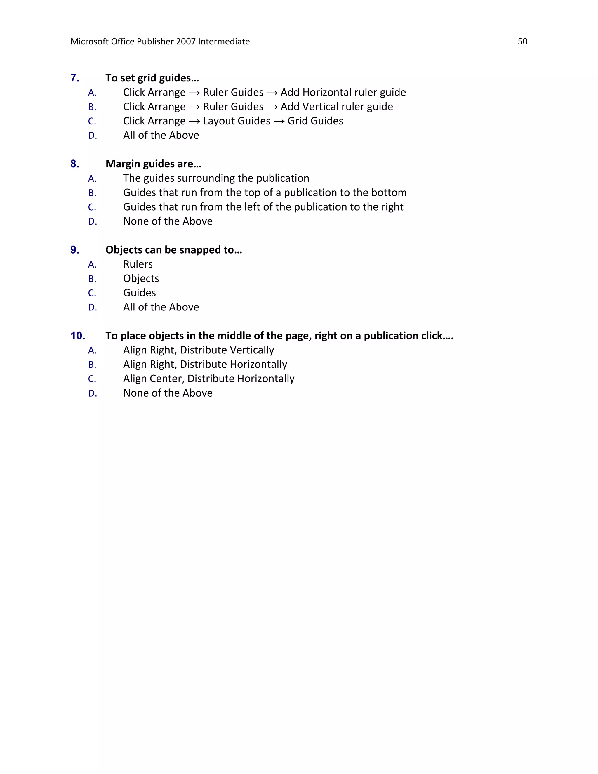 Microsoft Office Publisher 2007 Intermediate                                            50


7.         To set grid guides…
      A.       Click Arrange → Ruler Guides → Add Horizontal ruler guide
      B.       Click Arrange → Ruler Guides → Add Vertical ruler guide
      C.       Click Arrange → Layout Guides → Grid Guides
      D.       All of the Above

8.         Margin guides are…
      A.     The guides surrounding the publication
      B.     Guides that run from the top of a publication to the bottom
      C.     Guides that run from the left of the publication to the right
      D.     None of the Above

9.         Objects can be snapped to…
      A.      Rulers
      B.      Objects
      C.      Guides
      D.      All of the Above

10.        To place objects in the middle of the page, right on a publication click….
      A.      Align Right, Distribute Vertically
      B.      Align Right, Distribute Horizontally
      C.      Align Center, Distribute Horizontally
      D.      None of the Above
 