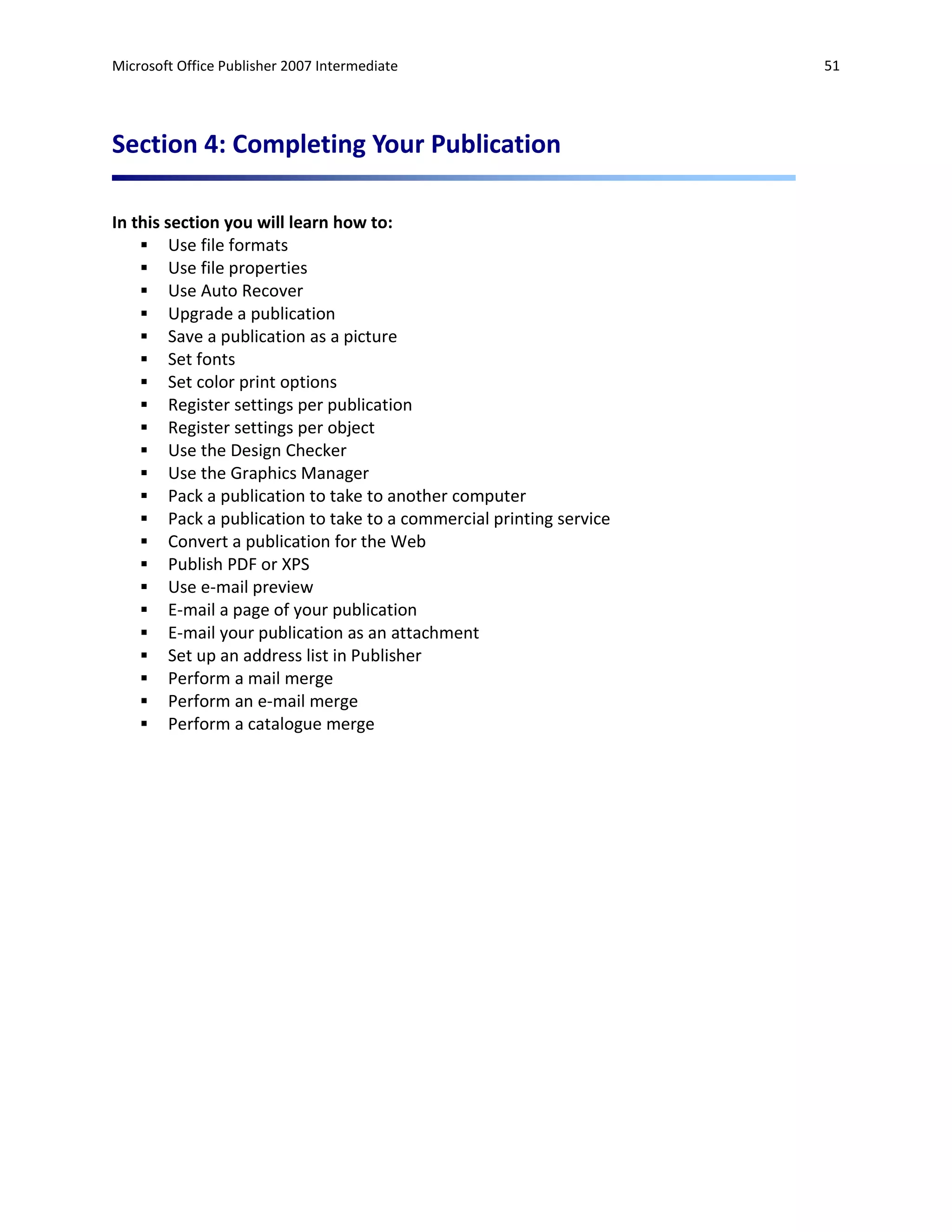 Microsoft Office Publisher 2007 Intermediate                        51




Section 4: Completing Your Publication

In this section you will learn how to:
     Use file formats
     Use file properties
     Use Auto Recover
     Upgrade a publication
     Save a publication as a picture
     Set fonts
     Set color print options
     Register settings per publication
     Register settings per object
     Use the Design Checker
     Use the Graphics Manager
     Pack a publication to take to another computer
     Pack a publication to take to a commercial printing service
     Convert a publication for the Web
     Publish PDF or XPS
     Use e-mail preview
     E-mail a page of your publication
     E-mail your publication as an attachment
     Set up an address list in Publisher
     Perform a mail merge
     Perform an e-mail merge
     Perform a catalogue merge
 