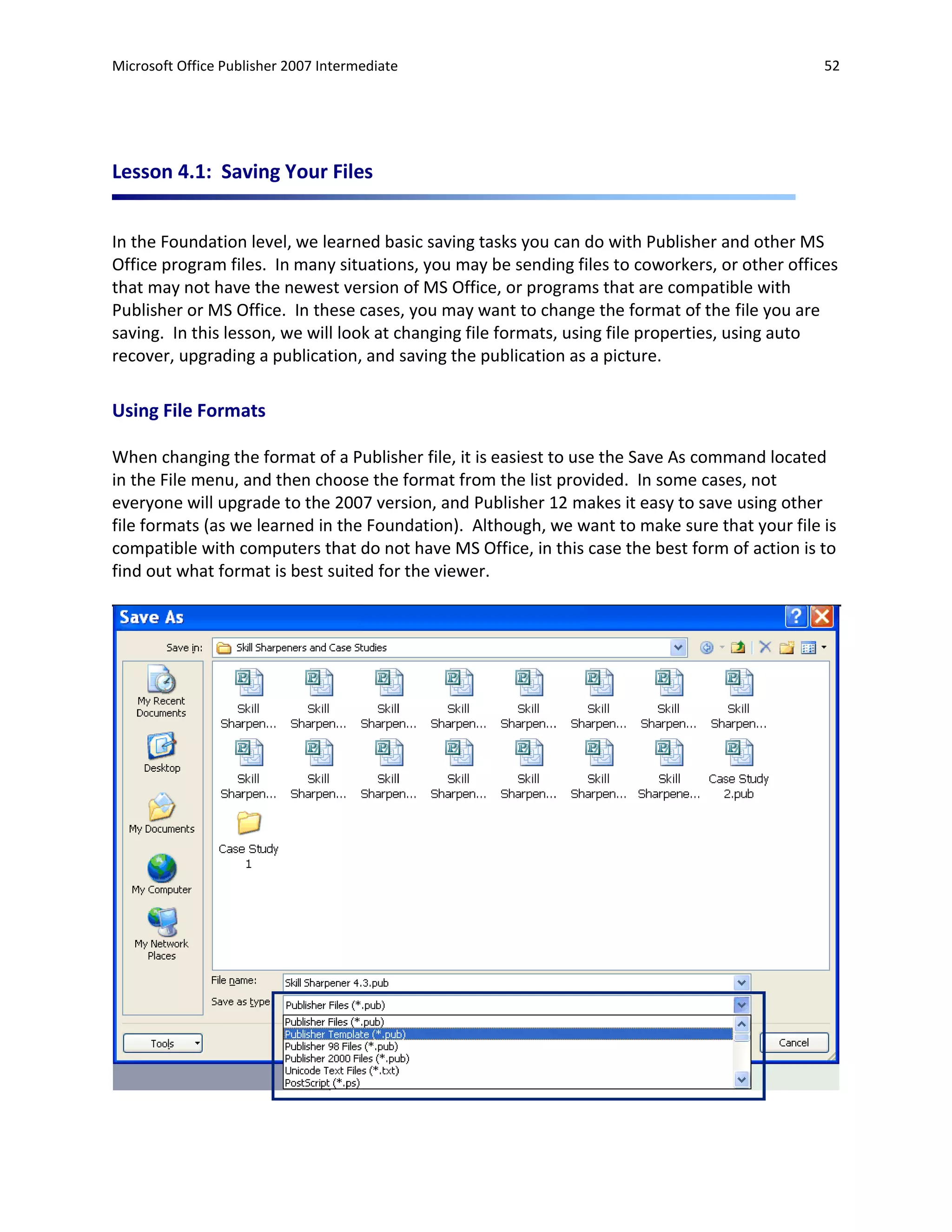 Microsoft Office Publisher 2007 Intermediate                                                   52




Lesson 4.1: Saving Your Files


In the Foundation level, we learned basic saving tasks you can do with Publisher and other MS
Office program files. In many situations, you may be sending files to coworkers, or other offices
that may not have the newest version of MS Office, or programs that are compatible with
Publisher or MS Office. In these cases, you may want to change the format of the file you are
saving. In this lesson, we will look at changing file formats, using file properties, using auto
recover, upgrading a publication, and saving the publication as a picture.

Using File Formats

When changing the format of a Publisher file, it is easiest to use the Save As command located
in the File menu, and then choose the format from the list provided. In some cases, not
everyone will upgrade to the 2007 version, and Publisher 12 makes it easy to save using other
file formats (as we learned in the Foundation). Although, we want to make sure that your file is
compatible with computers that do not have MS Office, in this case the best form of action is to
find out what format is best suited for the viewer.
 