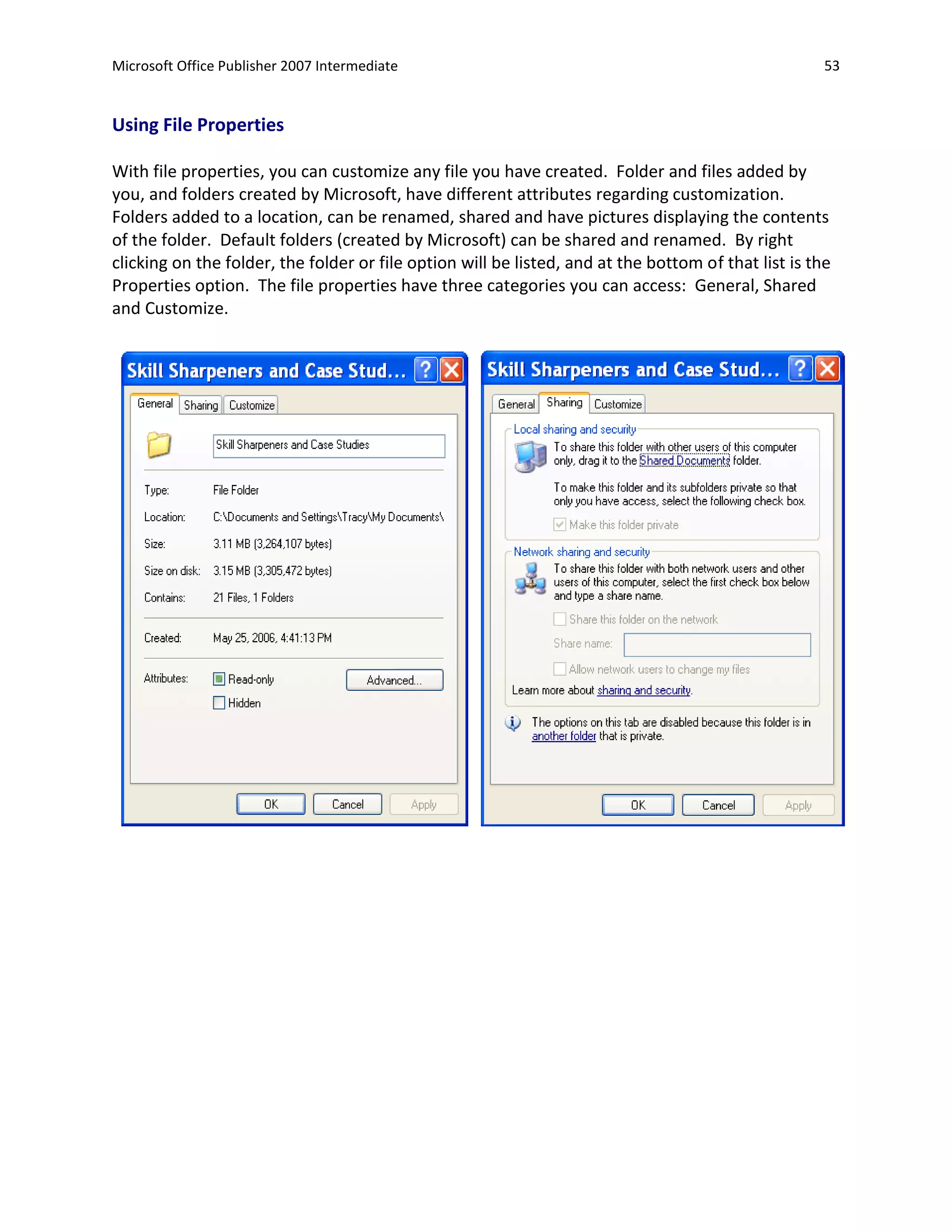Microsoft Office Publisher 2007 Intermediate                                                          53


Using File Properties

With file properties, you can customize any file you have created. Folder and files added by
you, and folders created by Microsoft, have different attributes regarding customization.
Folders added to a location, can be renamed, shared and have pictures displaying the contents
of the folder. Default folders (created by Microsoft) can be shared and renamed. By right
clicking on the folder, the folder or file option will be listed, and at the bottom of that list is the
Properties option. The file properties have three categories you can access: General, Shared
and Customize.
 