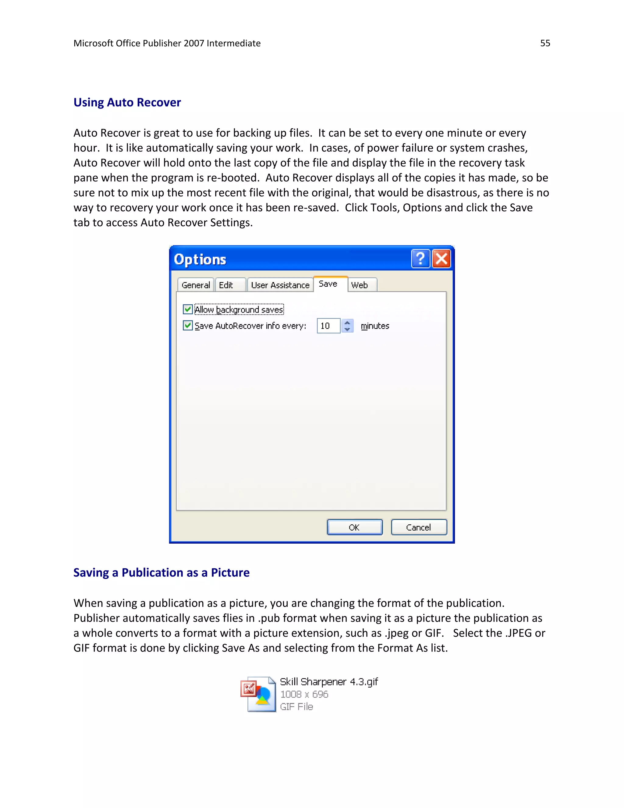 Microsoft Office Publisher 2007 Intermediate                                                     55




Using Auto Recover

Auto Recover is great to use for backing up files. It can be set to every one minute or every
hour. It is like automatically saving your work. In cases, of power failure or system crashes,
Auto Recover will hold onto the last copy of the file and display the file in the recovery task
pane when the program is re-booted. Auto Recover displays all of the copies it has made, so be
sure not to mix up the most recent file with the original, that would be disastrous, as there is no
way to recovery your work once it has been re-saved. Click Tools, Options and click the Save
tab to access Auto Recover Settings.




Saving a Publication as a Picture

When saving a publication as a picture, you are changing the format of the publication.
Publisher automatically saves flies in .pub format when saving it as a picture the publication as
a whole converts to a format with a picture extension, such as .jpeg or GIF. Select the .JPEG or
GIF format is done by clicking Save As and selecting from the Format As list.
 