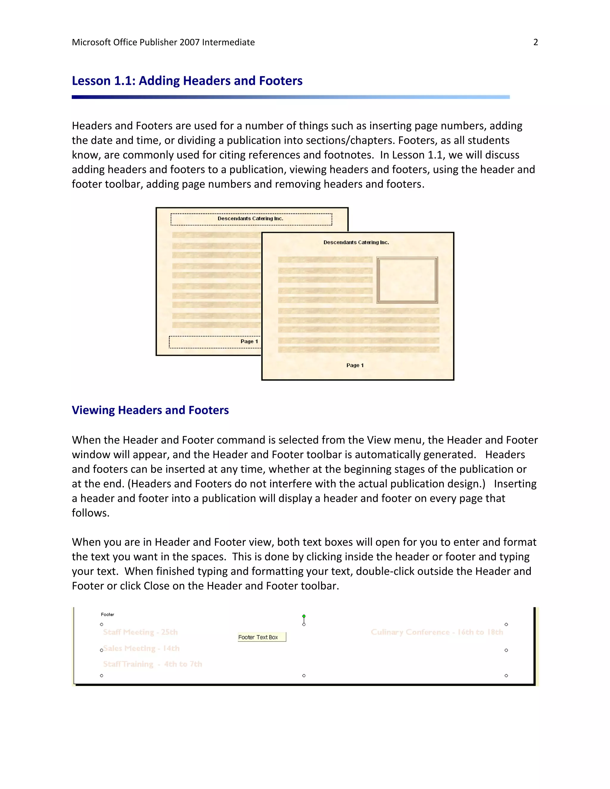 Microsoft Office Publisher 2007 Intermediate                                                   2



Lesson 1.1: Adding Headers and Footers


Headers and Footers are used for a number of things such as inserting page numbers, adding
the date and time, or dividing a publication into sections/chapters. Footers, as all students
know, are commonly used for citing references and footnotes. In Lesson 1.1, we will discuss
adding headers and footers to a publication, viewing headers and footers, using the header and
footer toolbar, adding page numbers and removing headers and footers.




Viewing Headers and Footers

When the Header and Footer command is selected from the View menu, the Header and Footer
window will appear, and the Header and Footer toolbar is automatically generated. Headers
and footers can be inserted at any time, whether at the beginning stages of the publication or
at the end. (Headers and Footers do not interfere with the actual publication design.) Inserting
a header and footer into a publication will display a header and footer on every page that
follows.

When you are in Header and Footer view, both text boxes will open for you to enter and format
the text you want in the spaces. This is done by clicking inside the header or footer and typing
your text. When finished typing and formatting your text, double-click outside the Header and
Footer or click Close on the Header and Footer toolbar.
 
