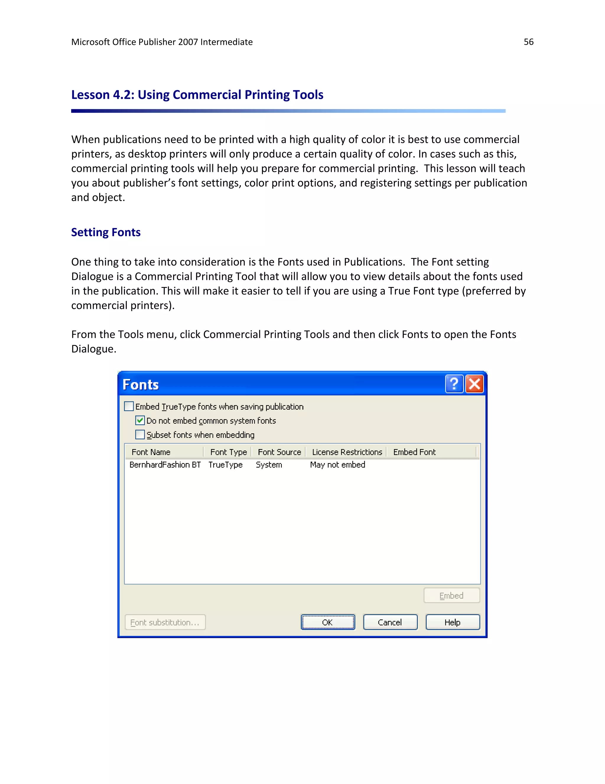 Microsoft Office Publisher 2007 Intermediate                                                       56




Lesson 4.2: Using Commercial Printing Tools


When publications need to be printed with a high quality of color it is best to use commercial
printers, as desktop printers will only produce a certain quality of color. In cases such as this,
commercial printing tools will help you prepare for commercial printing. This lesson will teach
you about publisher’s font settings, color print options, and registering settings per publication
and object.

Setting Fonts

One thing to take into consideration is the Fonts used in Publications. The Font setting
Dialogue is a Commercial Printing Tool that will allow you to view details about the fonts used
in the publication. This will make it easier to tell if you are using a True Font type (preferred by
commercial printers).

From the Tools menu, click Commercial Printing Tools and then click Fonts to open the Fonts
Dialogue.
 