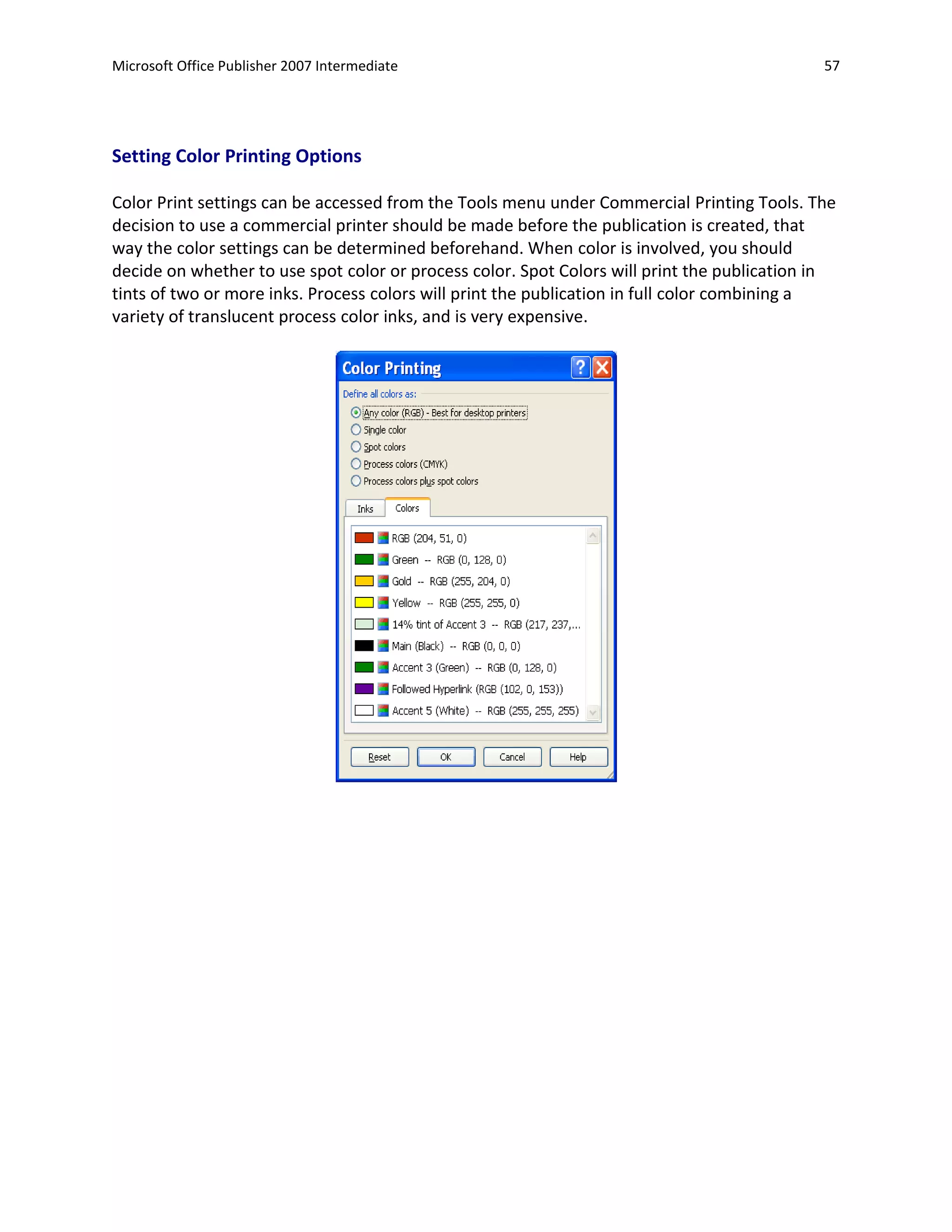 Microsoft Office Publisher 2007 Intermediate                                                 57




Setting Color Printing Options

Color Print settings can be accessed from the Tools menu under Commercial Printing Tools. The
decision to use a commercial printer should be made before the publication is created, that
way the color settings can be determined beforehand. When color is involved, you should
decide on whether to use spot color or process color. Spot Colors will print the publication in
tints of two or more inks. Process colors will print the publication in full color combining a
variety of translucent process color inks, and is very expensive.
 