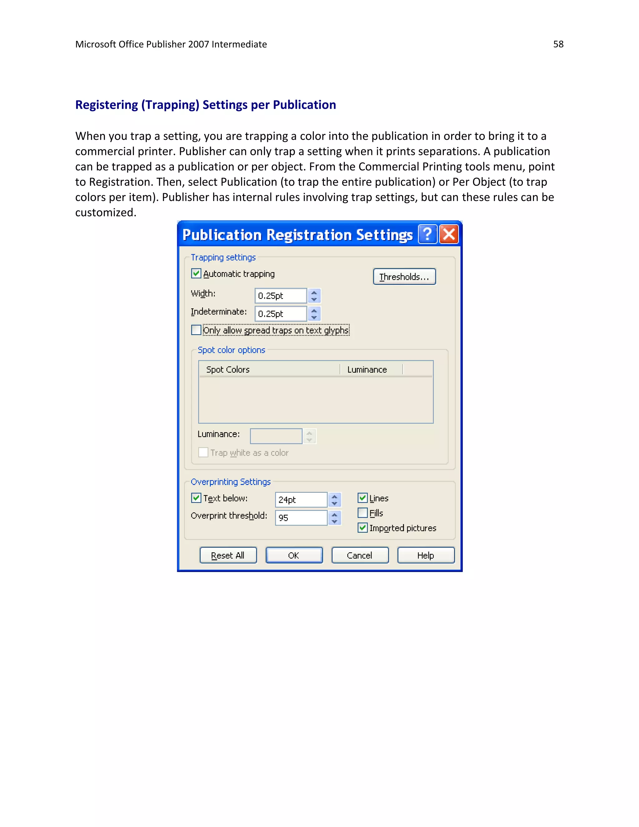 Microsoft Office Publisher 2007 Intermediate                                                     58




Registering (Trapping) Settings per Publication

When you trap a setting, you are trapping a color into the publication in order to bring it to a
commercial printer. Publisher can only trap a setting when it prints separations. A publication
can be trapped as a publication or per object. From the Commercial Printing tools menu, point
to Registration. Then, select Publication (to trap the entire publication) or Per Object (to trap
colors per item). Publisher has internal rules involving trap settings, but can these rules can be
customized.
 