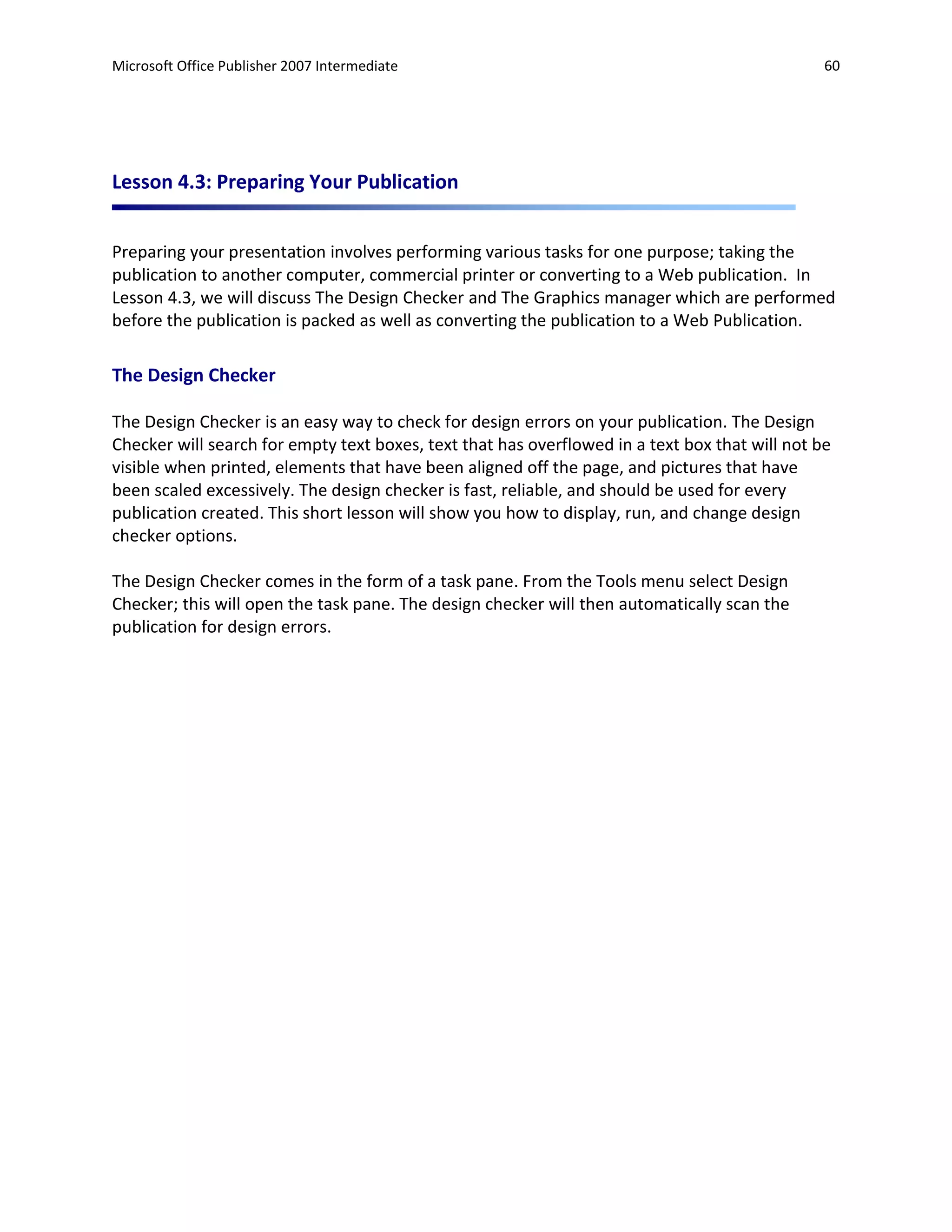 Microsoft Office Publisher 2007 Intermediate                                                    60




Lesson 4.3: Preparing Your Publication


Preparing your presentation involves performing various tasks for one purpose; taking the
publication to another computer, commercial printer or converting to a Web publication. In
Lesson 4.3, we will discuss The Design Checker and The Graphics manager which are performed
before the publication is packed as well as converting the publication to a Web Publication.

The Design Checker

The Design Checker is an easy way to check for design errors on your publication. The Design
Checker will search for empty text boxes, text that has overflowed in a text box that will not be
visible when printed, elements that have been aligned off the page, and pictures that have
been scaled excessively. The design checker is fast, reliable, and should be used for every
publication created. This short lesson will show you how to display, run, and change design
checker options.

The Design Checker comes in the form of a task pane. From the Tools menu select Design
Checker; this will open the task pane. The design checker will then automatically scan the
publication for design errors.
 