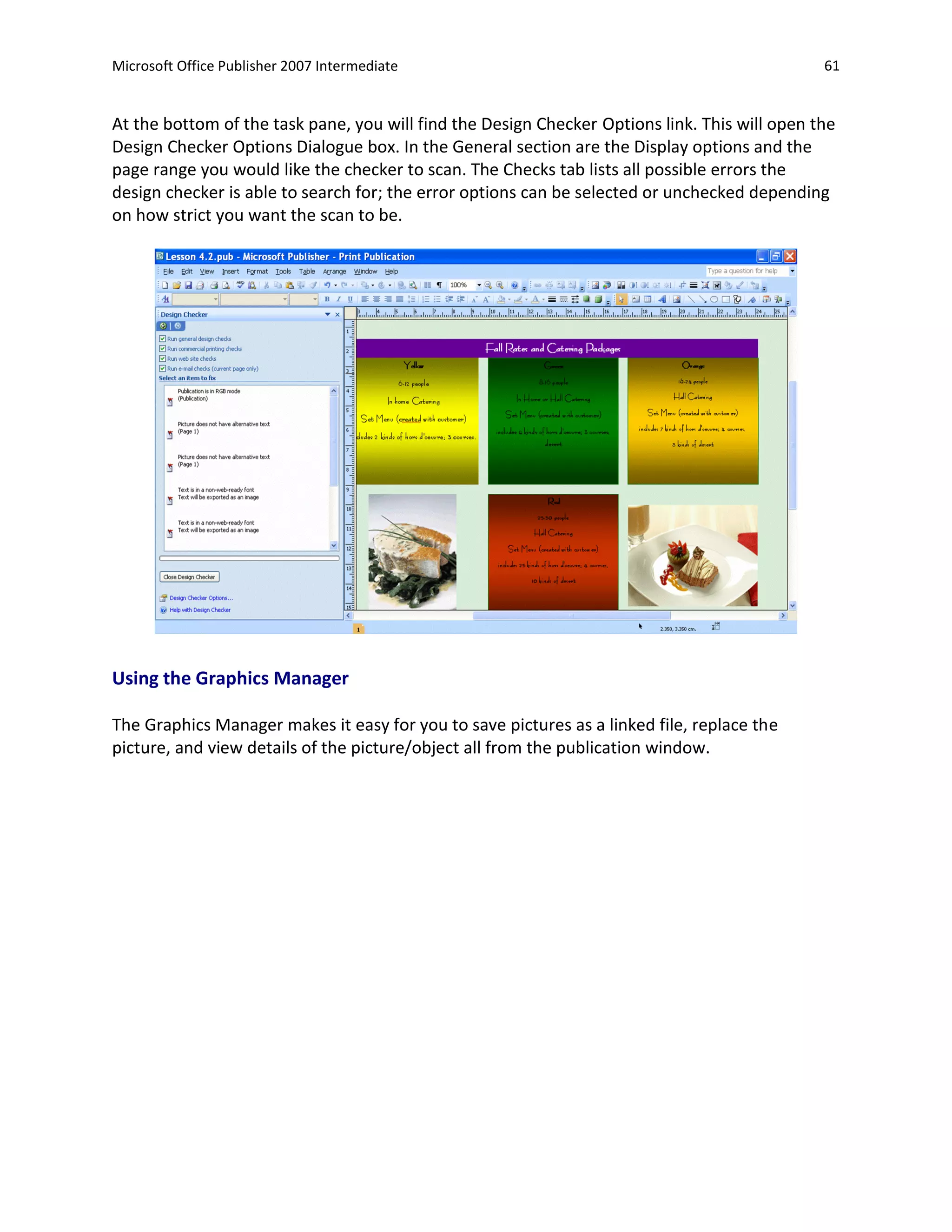 Microsoft Office Publisher 2007 Intermediate                                                   61


At the bottom of the task pane, you will find the Design Checker Options link. This will open the
Design Checker Options Dialogue box. In the General section are the Display options and the
page range you would like the checker to scan. The Checks tab lists all possible errors the
design checker is able to search for; the error options can be selected or unchecked depending
on how strict you want the scan to be.




Using the Graphics Manager

The Graphics Manager makes it easy for you to save pictures as a linked file, replace the
picture, and view details of the picture/object all from the publication window.
 