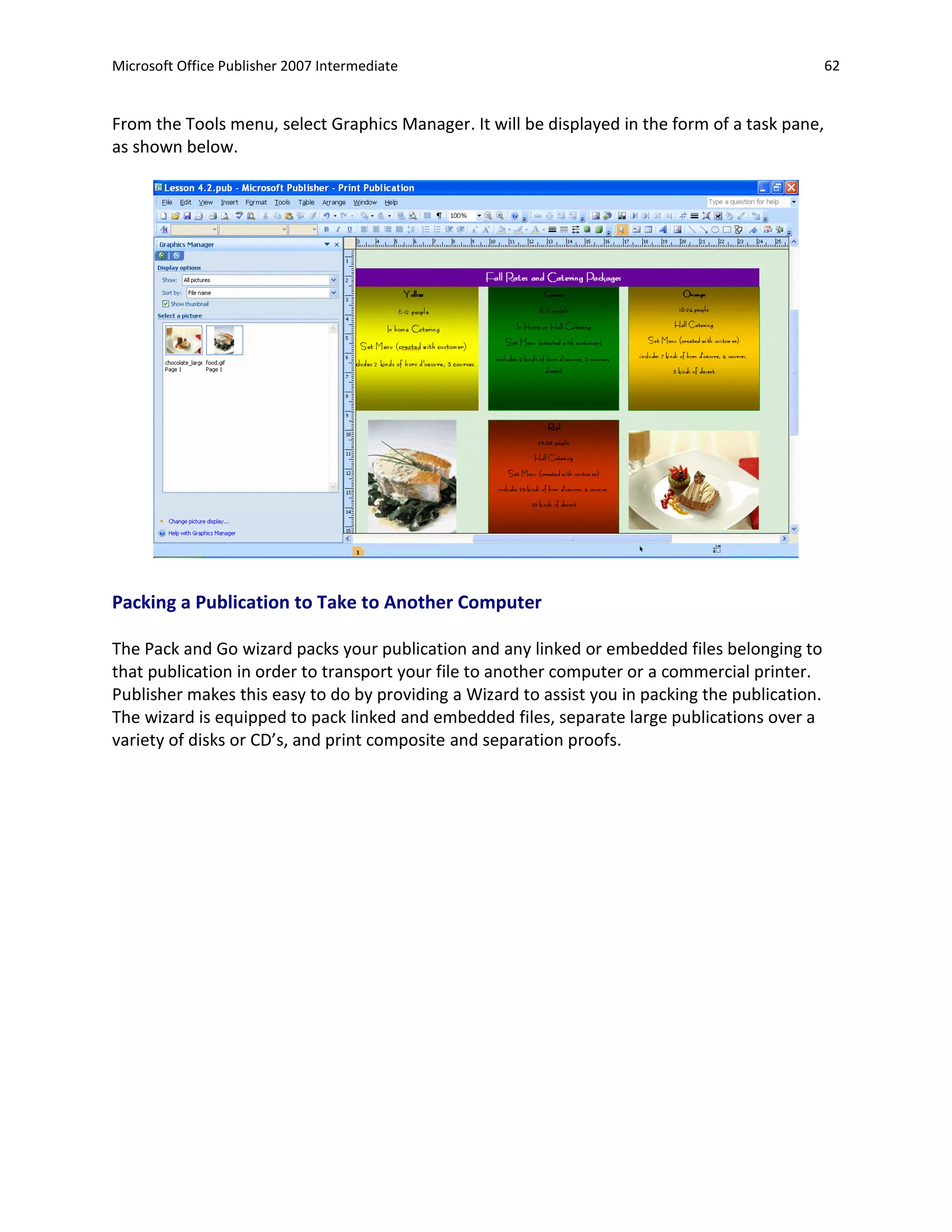 Microsoft Office Publisher 2007 Intermediate                                                      62


From the Tools menu, select Graphics Manager. It will be displayed in the form of a task pane,
as shown below.




Packing a Publication to Take to Another Computer

The Pack and Go wizard packs your publication and any linked or embedded files belonging to
that publication in order to transport your file to another computer or a commercial printer.
Publisher makes this easy to do by providing a Wizard to assist you in packing the publication.
The wizard is equipped to pack linked and embedded files, separate large publications over a
variety of disks or CD’s, and print composite and separation proofs.
 