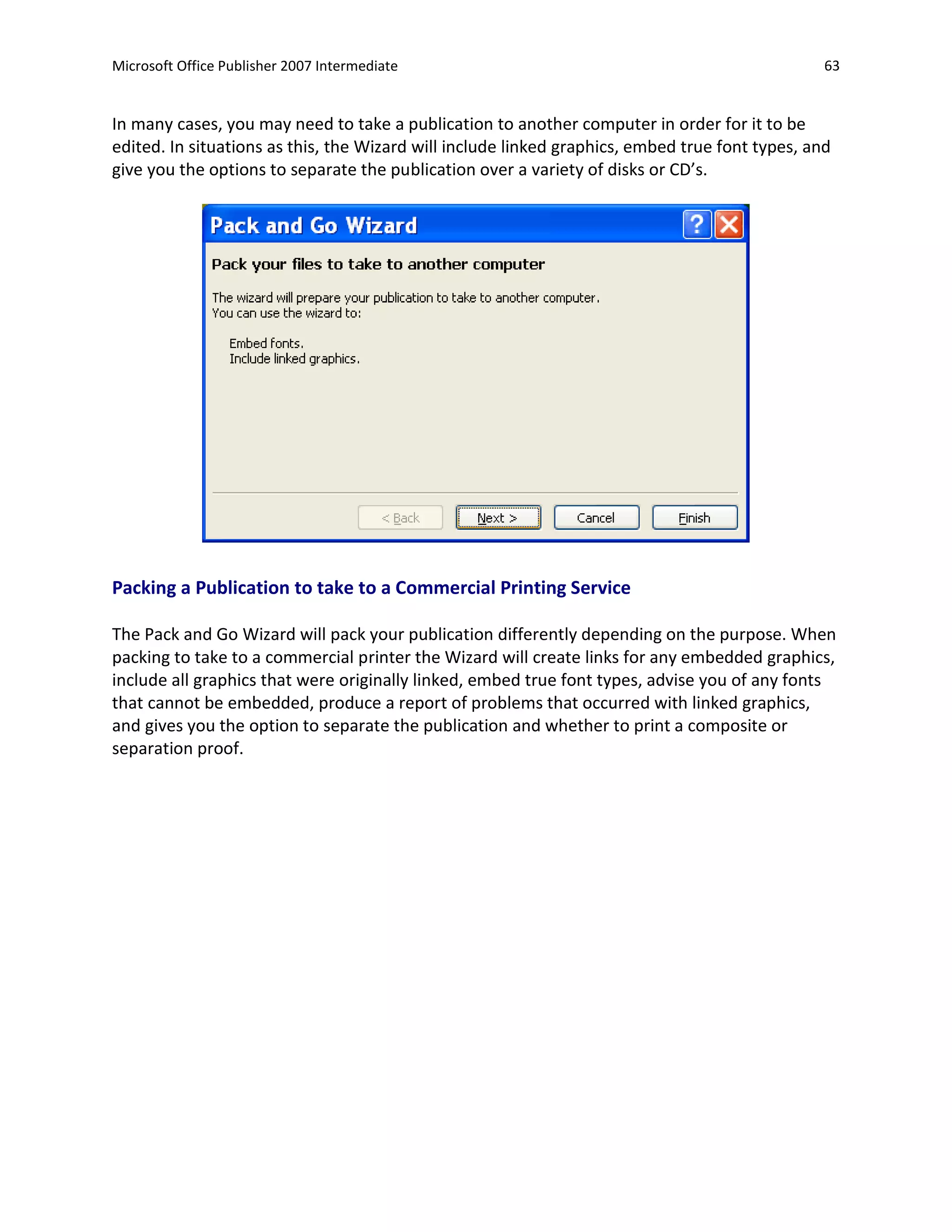 Microsoft Office Publisher 2007 Intermediate                                                     63


In many cases, you may need to take a publication to another computer in order for it to be
edited. In situations as this, the Wizard will include linked graphics, embed true font types, and
give you the options to separate the publication over a variety of disks or CD’s.




Packing a Publication to take to a Commercial Printing Service

The Pack and Go Wizard will pack your publication differently depending on the purpose. When
packing to take to a commercial printer the Wizard will create links for any embedded graphics,
include all graphics that were originally linked, embed true font types, advise you of any fonts
that cannot be embedded, produce a report of problems that occurred with linked graphics,
and gives you the option to separate the publication and whether to print a composite or
separation proof.
 
