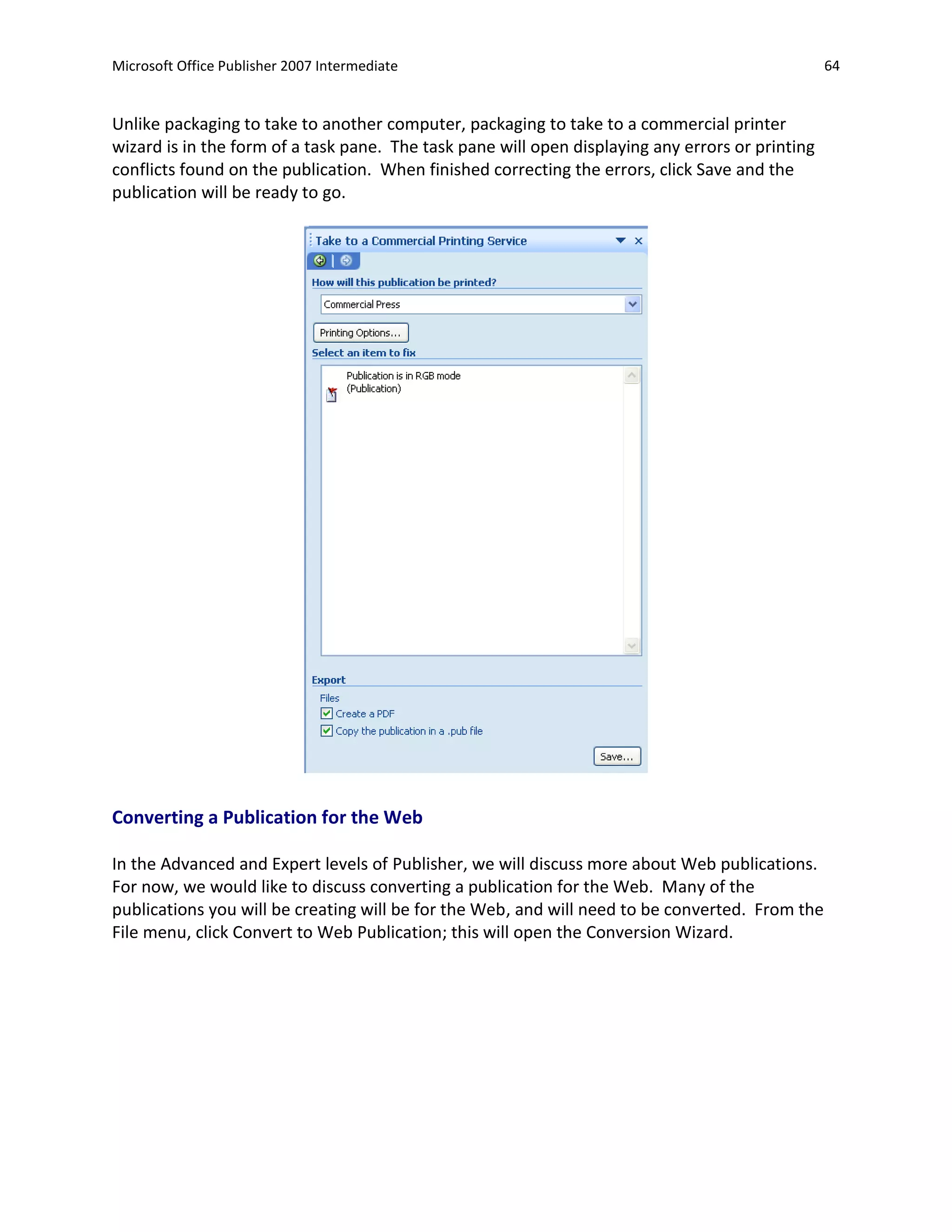 Microsoft Office Publisher 2007 Intermediate                                                      64


Unlike packaging to take to another computer, packaging to take to a commercial printer
wizard is in the form of a task pane. The task pane will open displaying any errors or printing
conflicts found on the publication. When finished correcting the errors, click Save and the
publication will be ready to go.




Converting a Publication for the Web

In the Advanced and Expert levels of Publisher, we will discuss more about Web publications.
For now, we would like to discuss converting a publication for the Web. Many of the
publications you will be creating will be for the Web, and will need to be converted. From the
File menu, click Convert to Web Publication; this will open the Conversion Wizard.
 
