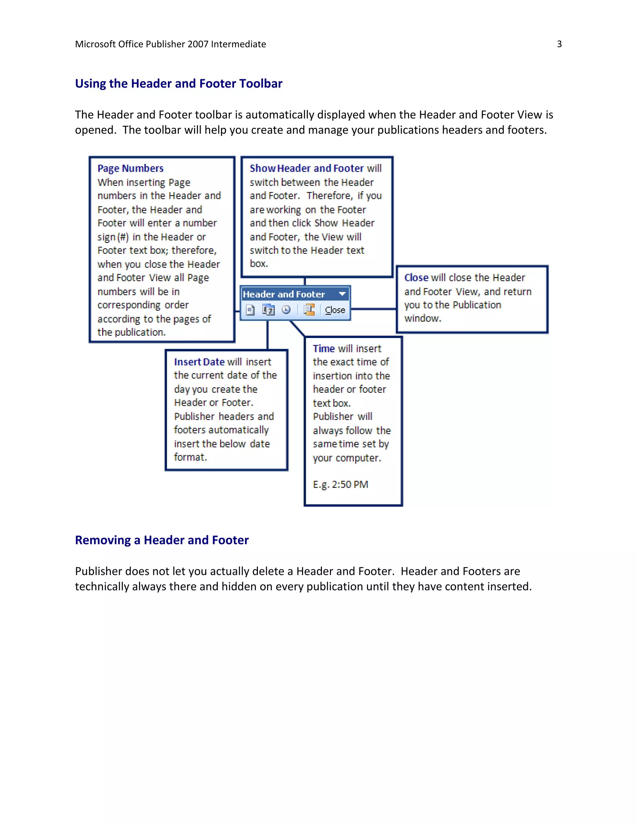 Microsoft Office Publisher 2007 Intermediate                                                  3


Using the Header and Footer Toolbar

The Header and Footer toolbar is automatically displayed when the Header and Footer View is
opened. The toolbar will help you create and manage your publications headers and footers.




Removing a Header and Footer

Publisher does not let you actually delete a Header and Footer. Header and Footers are
technically always there and hidden on every publication until they have content inserted.
 