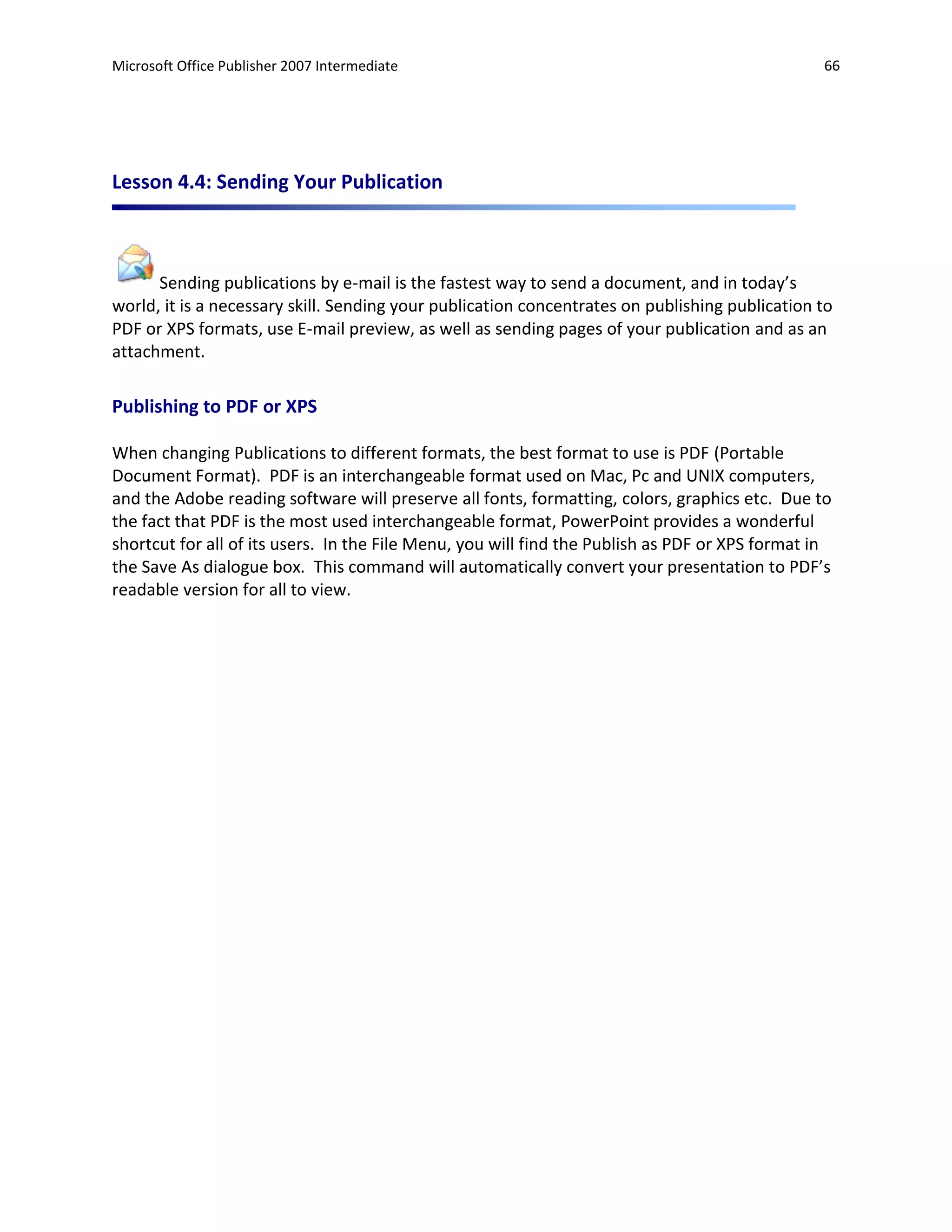 Microsoft Office Publisher 2007 Intermediate                                                     66




Lesson 4.4: Sending Your Publication



      Sending publications by e-mail is the fastest way to send a document, and in today’s
world, it is a necessary skill. Sending your publication concentrates on publishing publication to
PDF or XPS formats, use E-mail preview, as well as sending pages of your publication and as an
attachment.

Publishing to PDF or XPS

When changing Publications to different formats, the best format to use is PDF (Portable
Document Format). PDF is an interchangeable format used on Mac, Pc and UNIX computers,
and the Adobe reading software will preserve all fonts, formatting, colors, graphics etc. Due to
the fact that PDF is the most used interchangeable format, PowerPoint provides a wonderful
shortcut for all of its users. In the File Menu, you will find the Publish as PDF or XPS format in
the Save As dialogue box. This command will automatically convert your presentation to PDF’s
readable version for all to view.
 