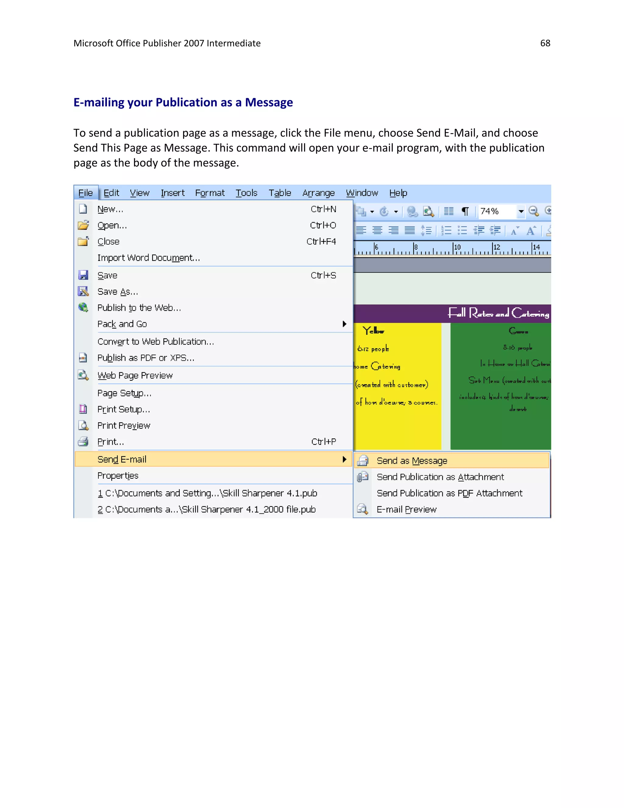 Microsoft Office Publisher 2007 Intermediate                                               68




E-mailing your Publication as a Message

To send a publication page as a message, click the File menu, choose Send E-Mail, and choose
Send This Page as Message. This command will open your e-mail program, with the publication
page as the body of the message.
 