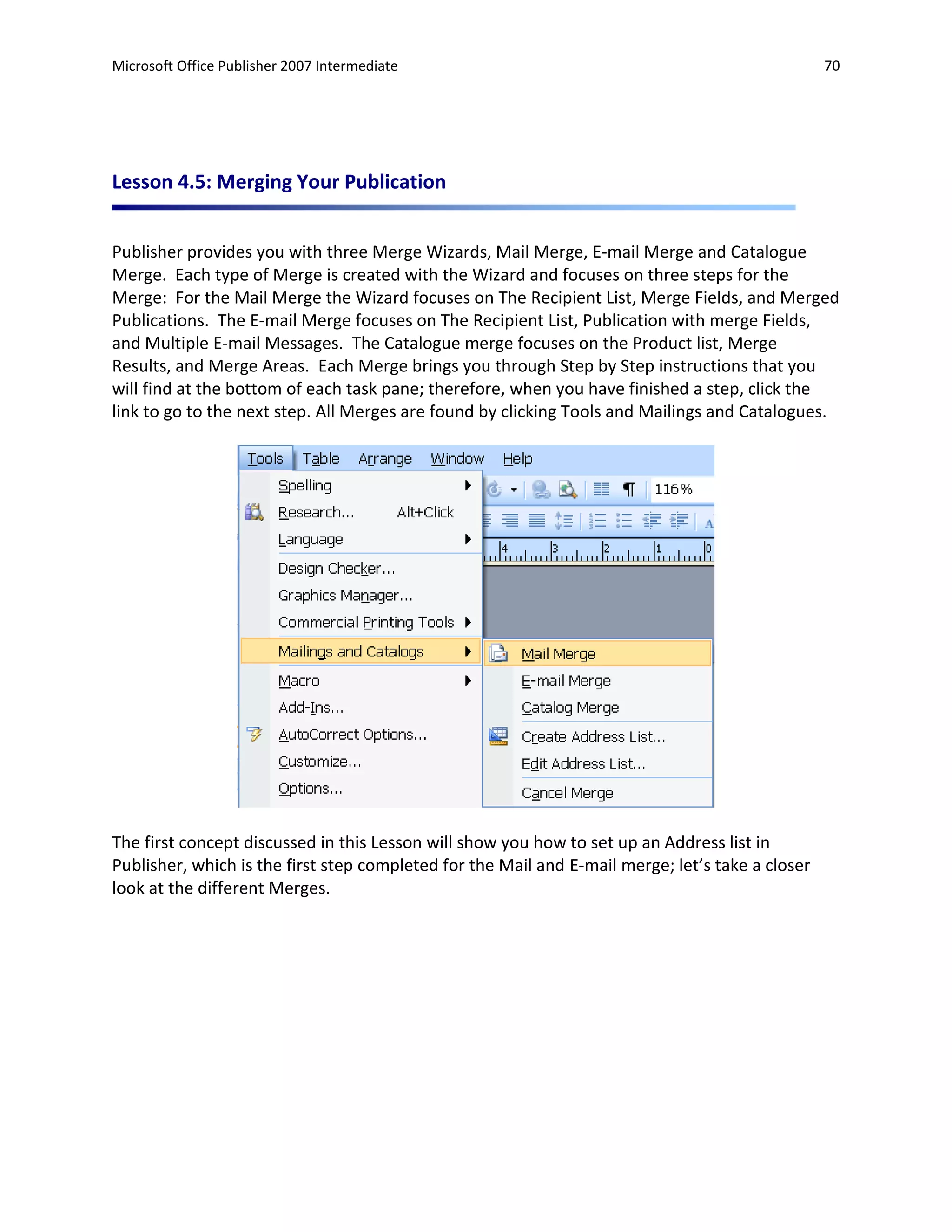 Microsoft Office Publisher 2007 Intermediate                                                      70




Lesson 4.5: Merging Your Publication


Publisher provides you with three Merge Wizards, Mail Merge, E-mail Merge and Catalogue
Merge. Each type of Merge is created with the Wizard and focuses on three steps for the
Merge: For the Mail Merge the Wizard focuses on The Recipient List, Merge Fields, and Merged
Publications. The E-mail Merge focuses on The Recipient List, Publication with merge Fields,
and Multiple E-mail Messages. The Catalogue merge focuses on the Product list, Merge
Results, and Merge Areas. Each Merge brings you through Step by Step instructions that you
will find at the bottom of each task pane; therefore, when you have finished a step, click the
link to go to the next step. All Merges are found by clicking Tools and Mailings and Catalogues.




The first concept discussed in this Lesson will show you how to set up an Address list in
Publisher, which is the first step completed for the Mail and E-mail merge; let’s take a closer
look at the different Merges.
 