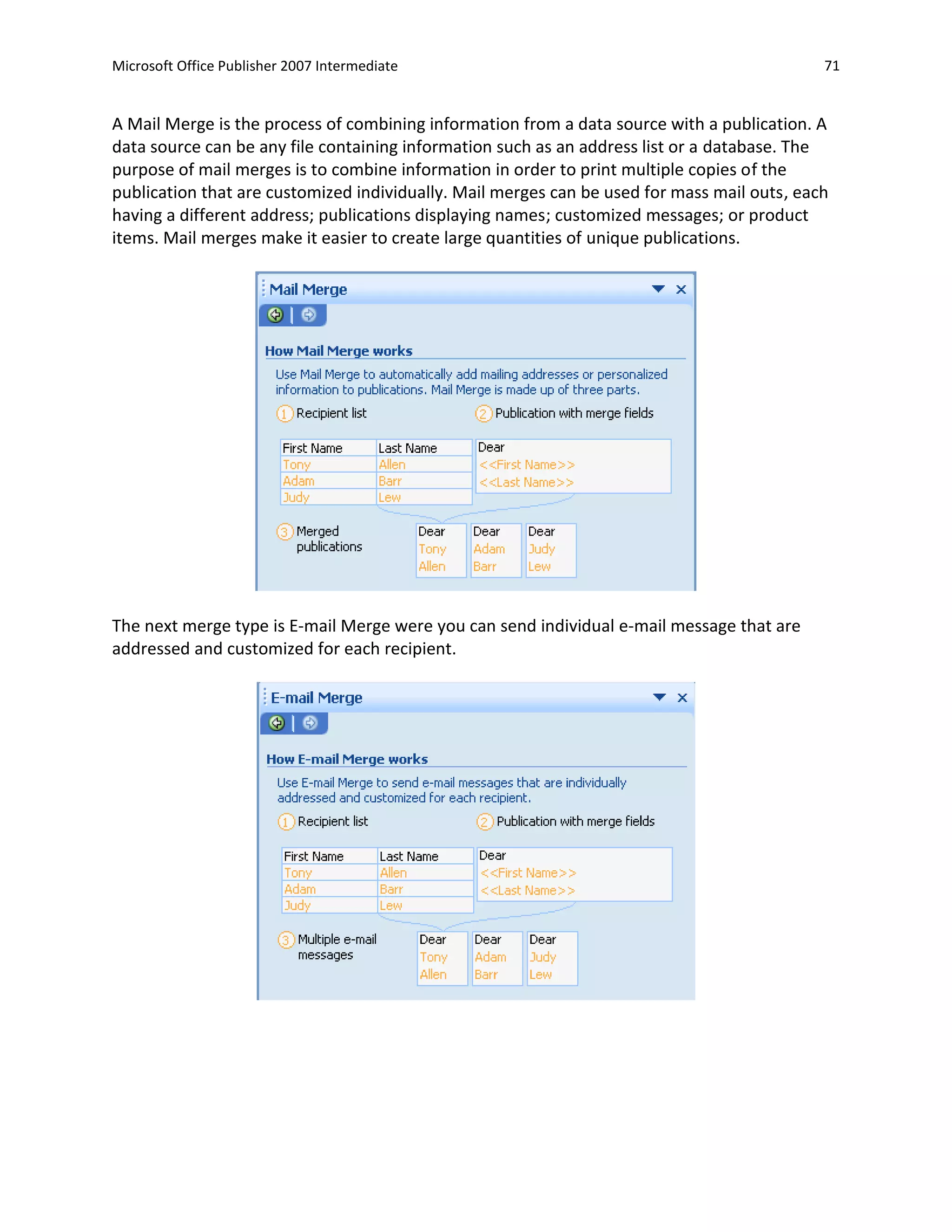Microsoft Office Publisher 2007 Intermediate                                                 71


A Mail Merge is the process of combining information from a data source with a publication. A
data source can be any file containing information such as an address list or a database. The
purpose of mail merges is to combine information in order to print multiple copies of the
publication that are customized individually. Mail merges can be used for mass mail outs, each
having a different address; publications displaying names; customized messages; or product
items. Mail merges make it easier to create large quantities of unique publications.




The next merge type is E-mail Merge were you can send individual e-mail message that are
addressed and customized for each recipient.
 