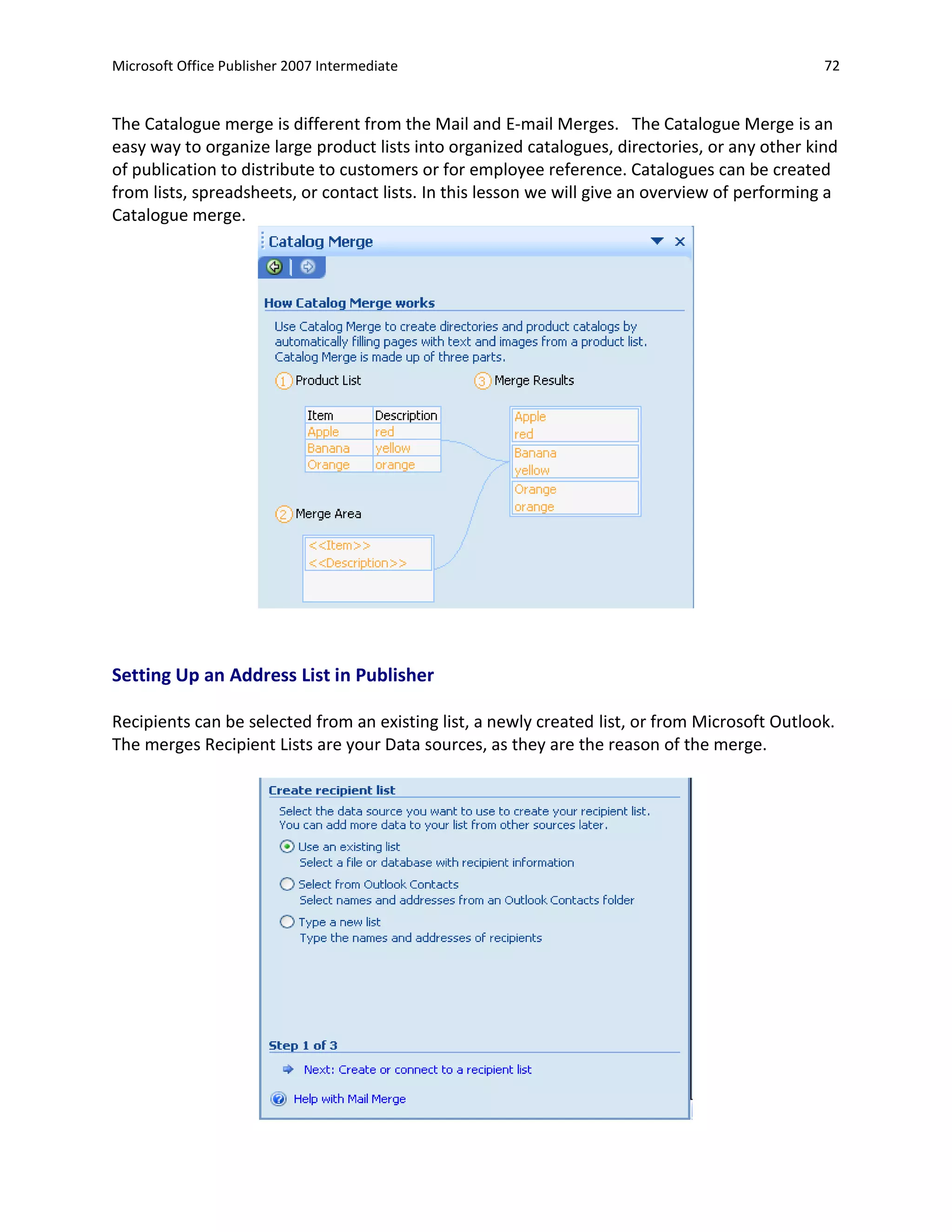 Microsoft Office Publisher 2007 Intermediate                                                     72


The Catalogue merge is different from the Mail and E-mail Merges. The Catalogue Merge is an
easy way to organize large product lists into organized catalogues, directories, or any other kind
of publication to distribute to customers or for employee reference. Catalogues can be created
from lists, spreadsheets, or contact lists. In this lesson we will give an overview of performing a
Catalogue merge.




Setting Up an Address List in Publisher

Recipients can be selected from an existing list, a newly created list, or from Microsoft Outlook.
The merges Recipient Lists are your Data sources, as they are the reason of the merge.
 