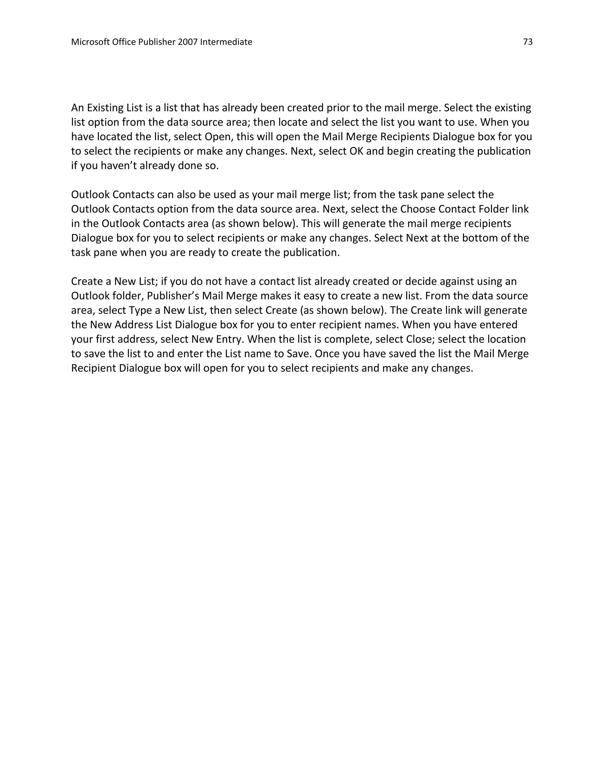 Microsoft Office Publisher 2007 Intermediate                                                      73




An Existing List is a list that has already been created prior to the mail merge. Select the existing
list option from the data source area; then locate and select the list you want to use. When you
have located the list, select Open, this will open the Mail Merge Recipients Dialogue box for you
to select the recipients or make any changes. Next, select OK and begin creating the publication
if you haven’t already done so.

Outlook Contacts can also be used as your mail merge list; from the task pane select the
Outlook Contacts option from the data source area. Next, select the Choose Contact Folder link
in the Outlook Contacts area (as shown below). This will generate the mail merge recipients
Dialogue box for you to select recipients or make any changes. Select Next at the bottom of the
task pane when you are ready to create the publication.

Create a New List; if you do not have a contact list already created or decide against using an
Outlook folder, Publisher’s Mail Merge makes it easy to create a new list. From the data source
area, select Type a New List, then select Create (as shown below). The Create link will generate
the New Address List Dialogue box for you to enter recipient names. When you have entered
your first address, select New Entry. When the list is complete, select Close; select the location
to save the list to and enter the List name to Save. Once you have saved the list the Mail Merge
Recipient Dialogue box will open for you to select recipients and make any changes.
 