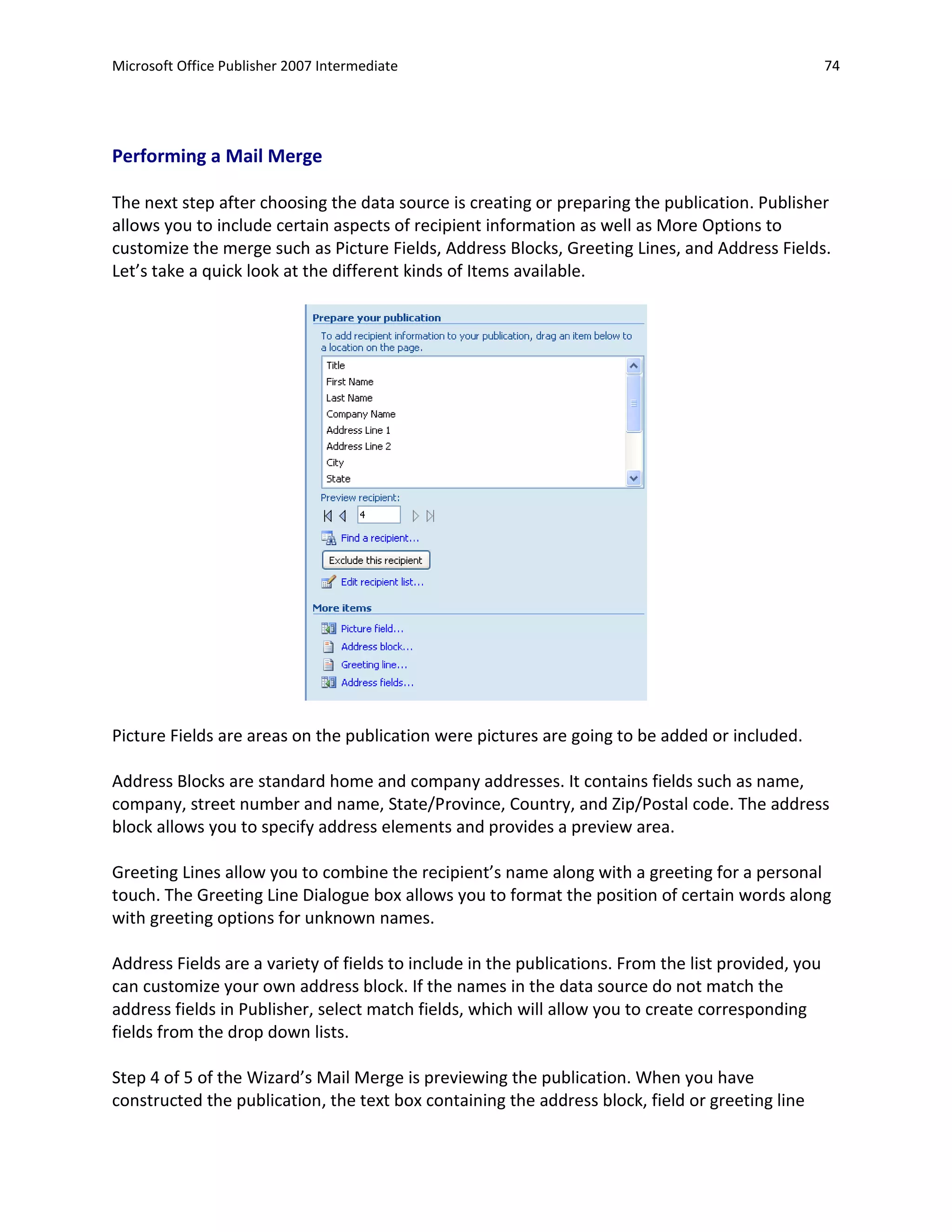 Microsoft Office Publisher 2007 Intermediate                                                         74




Performing a Mail Merge

The next step after choosing the data source is creating or preparing the publication. Publisher
allows you to include certain aspects of recipient information as well as More Options to
customize the merge such as Picture Fields, Address Blocks, Greeting Lines, and Address Fields.
Let’s take a quick look at the different kinds of Items available.




Picture Fields are areas on the publication were pictures are going to be added or included.

Address Blocks are standard home and company addresses. It contains fields such as name,
company, street number and name, State/Province, Country, and Zip/Postal code. The address
block allows you to specify address elements and provides a preview area.

Greeting Lines allow you to combine the recipient’s name along with a greeting for a personal
touch. The Greeting Line Dialogue box allows you to format the position of certain words along
with greeting options for unknown names.

Address Fields are a variety of fields to include in the publications. From the list provided, you
can customize your own address block. If the names in the data source do not match the
address fields in Publisher, select match fields, which will allow you to create corresponding
fields from the drop down lists.

Step 4 of 5 of the Wizard’s Mail Merge is previewing the publication. When you have
constructed the publication, the text box containing the address block, field or greeting line
 