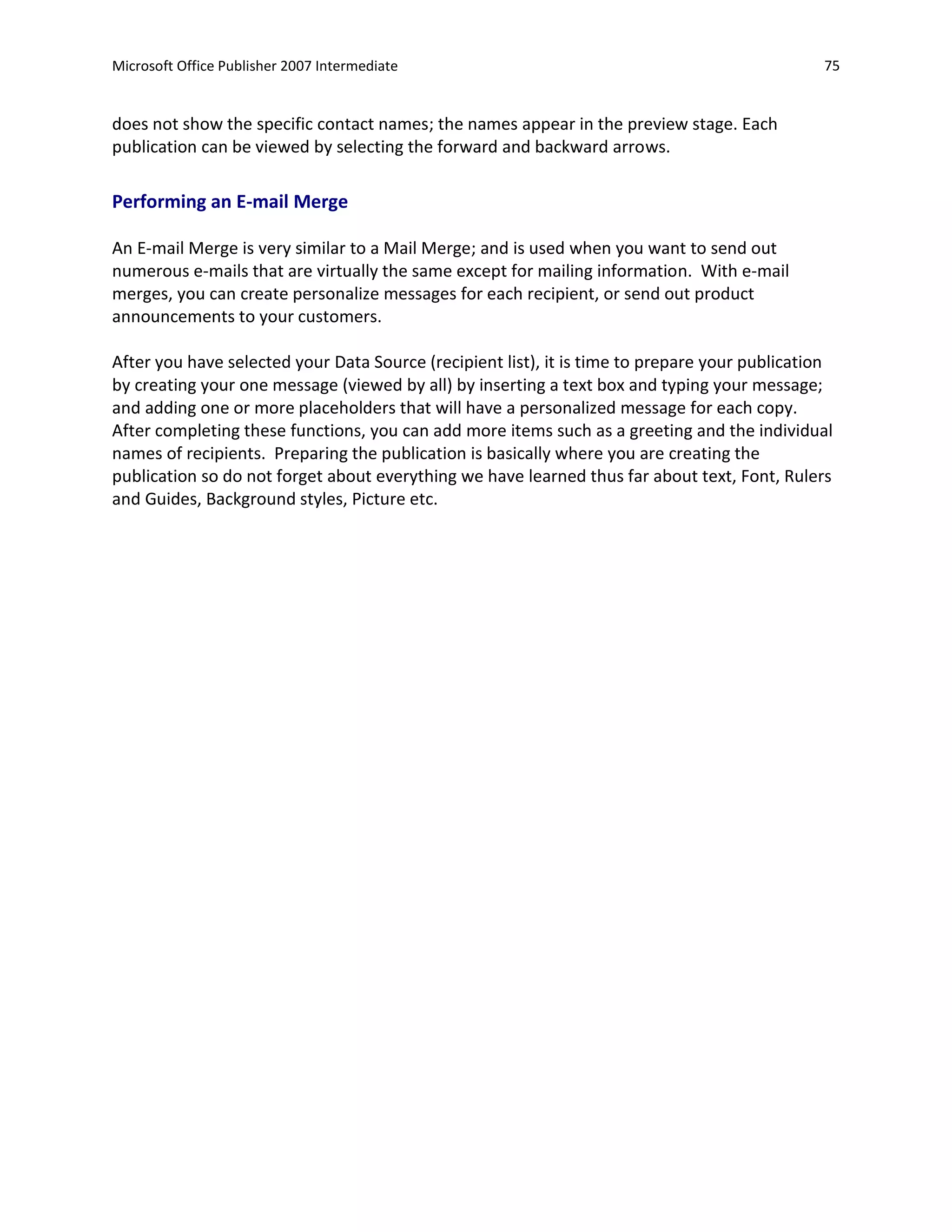 Microsoft Office Publisher 2007 Intermediate                                                   75


does not show the specific contact names; the names appear in the preview stage. Each
publication can be viewed by selecting the forward and backward arrows.

Performing an E-mail Merge

An E-mail Merge is very similar to a Mail Merge; and is used when you want to send out
numerous e-mails that are virtually the same except for mailing information. With e-mail
merges, you can create personalize messages for each recipient, or send out product
announcements to your customers.

After you have selected your Data Source (recipient list), it is time to prepare your publication
by creating your one message (viewed by all) by inserting a text box and typing your message;
and adding one or more placeholders that will have a personalized message for each copy.
After completing these functions, you can add more items such as a greeting and the individual
names of recipients. Preparing the publication is basically where you are creating the
publication so do not forget about everything we have learned thus far about text, Font, Rulers
and Guides, Background styles, Picture etc.
 