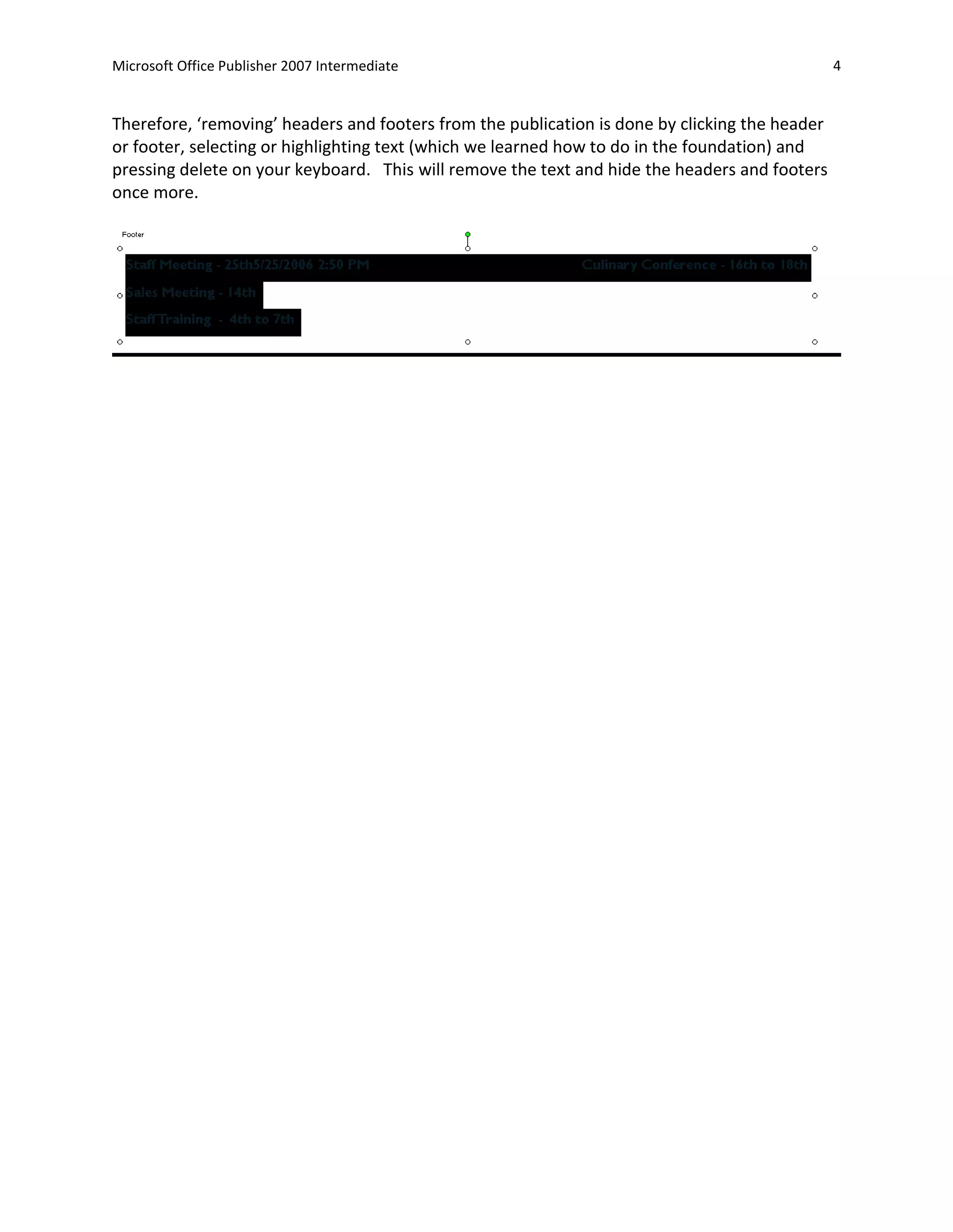 Microsoft Office Publisher 2007 Intermediate                                                    4


Therefore, ‘removing’ headers and footers from the publication is done by clicking the header
or footer, selecting or highlighting text (which we learned how to do in the foundation) and
pressing delete on your keyboard. This will remove the text and hide the headers and footers
once more.
 