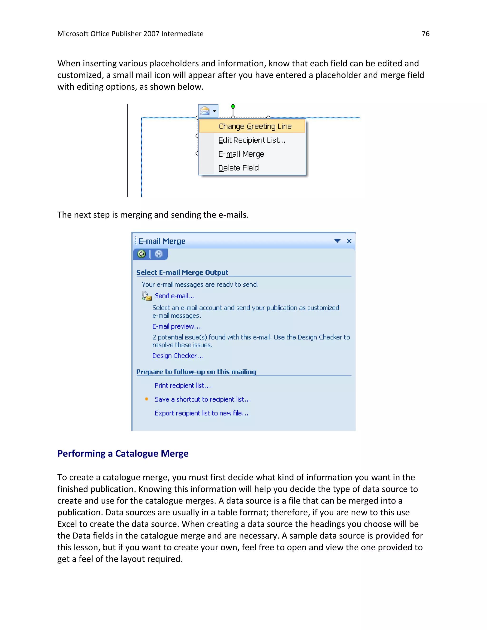 Microsoft Office Publisher 2007 Intermediate                                                  76


When inserting various placeholders and information, know that each field can be edited and
customized, a small mail icon will appear after you have entered a placeholder and merge field
with editing options, as shown below.




The next step is merging and sending the e-mails.




Performing a Catalogue Merge

To create a catalogue merge, you must first decide what kind of information you want in the
finished publication. Knowing this information will help you decide the type of data source to
create and use for the catalogue merges. A data source is a file that can be merged into a
publication. Data sources are usually in a table format; therefore, if you are new to this use
Excel to create the data source. When creating a data source the headings you choose will be
the Data fields in the catalogue merge and are necessary. A sample data source is provided for
this lesson, but if you want to create your own, feel free to open and view the one provided to
get a feel of the layout required.
 