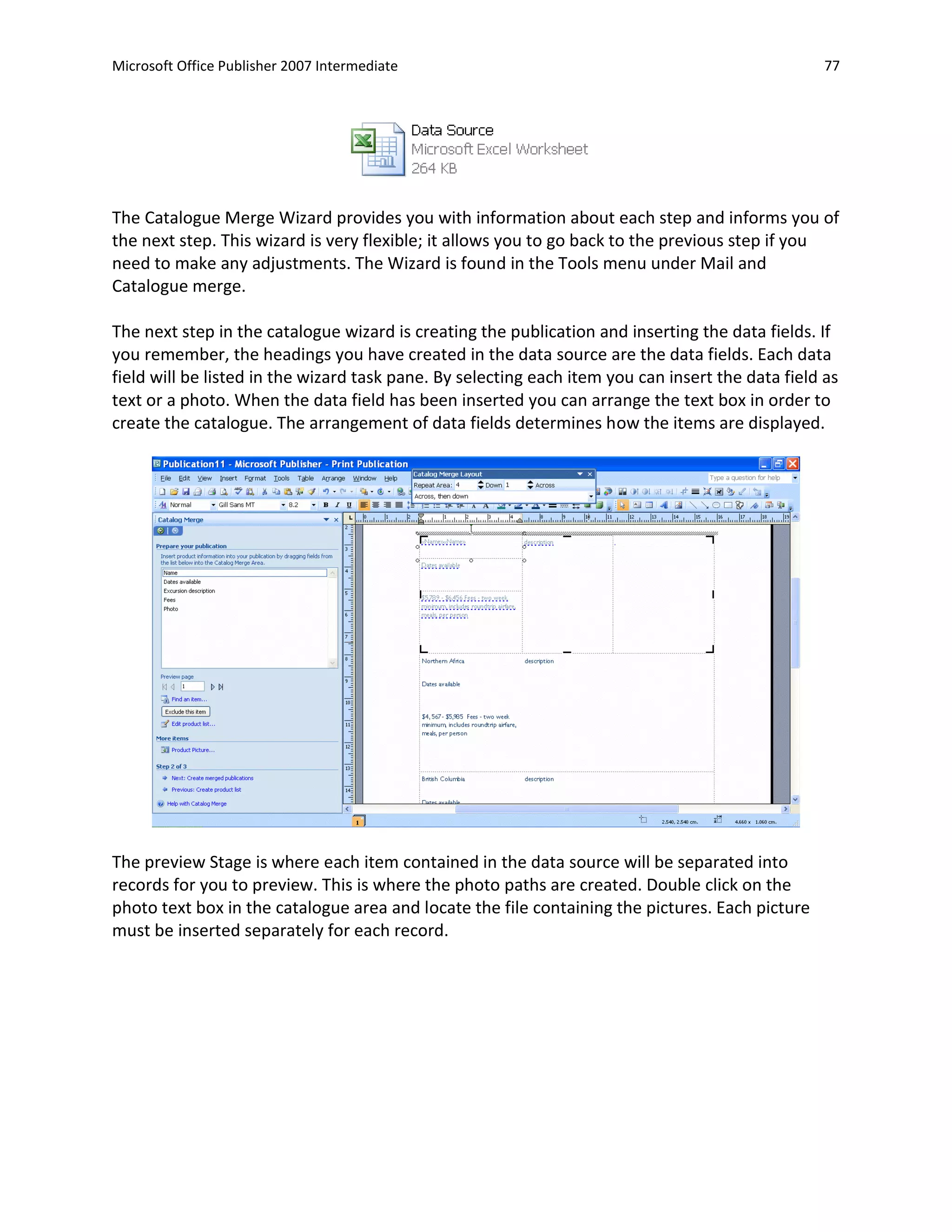 Microsoft Office Publisher 2007 Intermediate                                                       77




The Catalogue Merge Wizard provides you with information about each step and informs you of
the next step. This wizard is very flexible; it allows you to go back to the previous step if you
need to make any adjustments. The Wizard is found in the Tools menu under Mail and
Catalogue merge.

The next step in the catalogue wizard is creating the publication and inserting the data fields. If
you remember, the headings you have created in the data source are the data fields. Each data
field will be listed in the wizard task pane. By selecting each item you can insert the data field as
text or a photo. When the data field has been inserted you can arrange the text box in order to
create the catalogue. The arrangement of data fields determines how the items are displayed.




The preview Stage is where each item contained in the data source will be separated into
records for you to preview. This is where the photo paths are created. Double click on the
photo text box in the catalogue area and locate the file containing the pictures. Each picture
must be inserted separately for each record.
 
