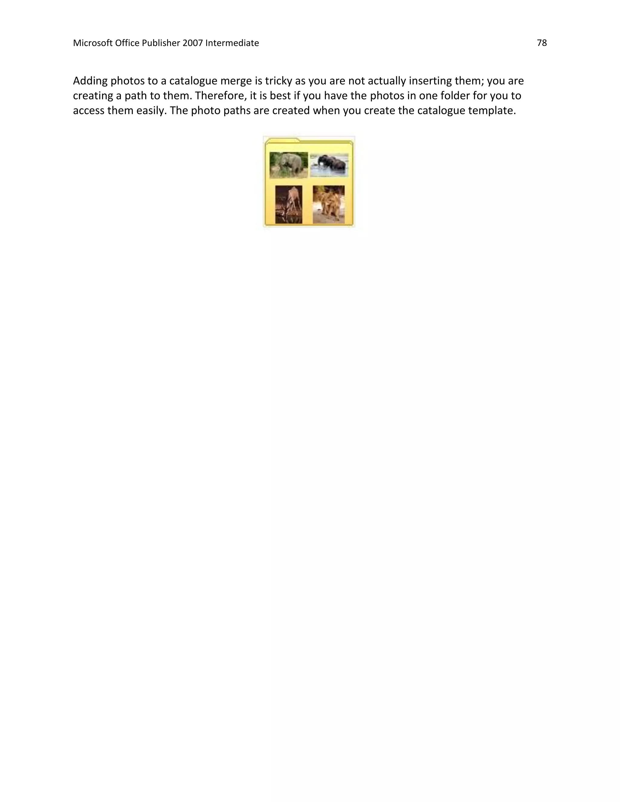 Microsoft Office Publisher 2007 Intermediate                                                     78


Adding photos to a catalogue merge is tricky as you are not actually inserting them; you are
creating a path to them. Therefore, it is best if you have the photos in one folder for you to
access them easily. The photo paths are created when you create the catalogue template.
 