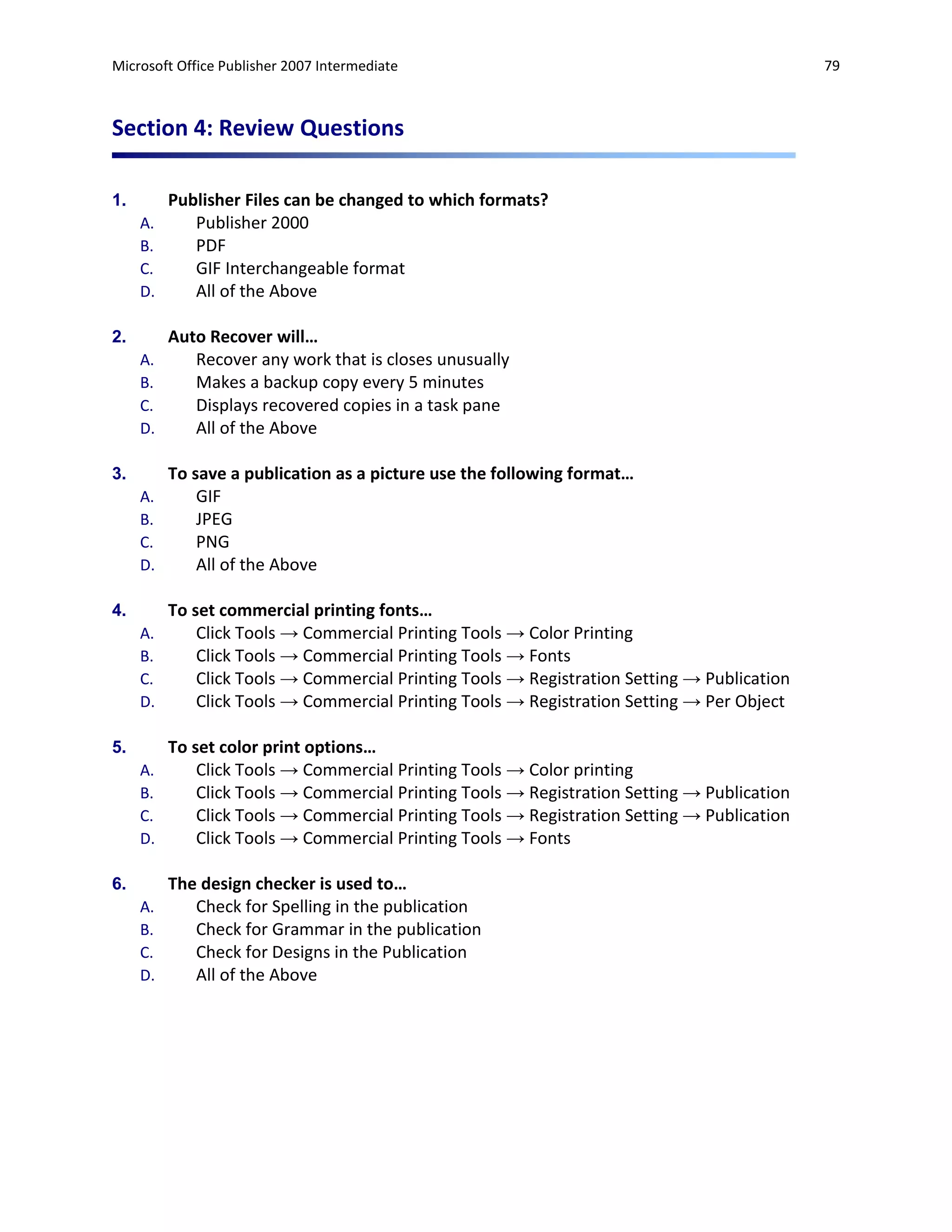 Microsoft Office Publisher 2007 Intermediate                                                 79



Section 4: Review Questions

1.        Publisher Files can be changed to which formats?
     A.      Publisher 2000
     B.      PDF
     C.      GIF Interchangeable format
     D.      All of the Above

2.        Auto Recover will…
     A.      Recover any work that is closes unusually
     B.      Makes a backup copy every 5 minutes
     C.      Displays recovered copies in a task pane
     D.      All of the Above

3.        To save a publication as a picture use the following format…
     A.       GIF
     B.       JPEG
     C.       PNG
     D.       All of the Above

4.        To set commercial printing fonts…
     A.       Click Tools → Commercial Printing Tools → Color Printing
     B.       Click Tools → Commercial Printing Tools → Fonts
     C.       Click Tools → Commercial Printing Tools → Registration Setting → Publication
     D.       Click Tools → Commercial Printing Tools → Registration Setting → Per Object

5.        To set color print options…
     A.       Click Tools → Commercial Printing Tools → Color printing
     B.       Click Tools → Commercial Printing Tools → Registration Setting → Publication
     C.       Click Tools → Commercial Printing Tools → Registration Setting → Publication
     D.       Click Tools → Commercial Printing Tools → Fonts

6.        The design checker is used to…
     A.      Check for Spelling in the publication
     B.      Check for Grammar in the publication
     C.      Check for Designs in the Publication
     D.      All of the Above
 