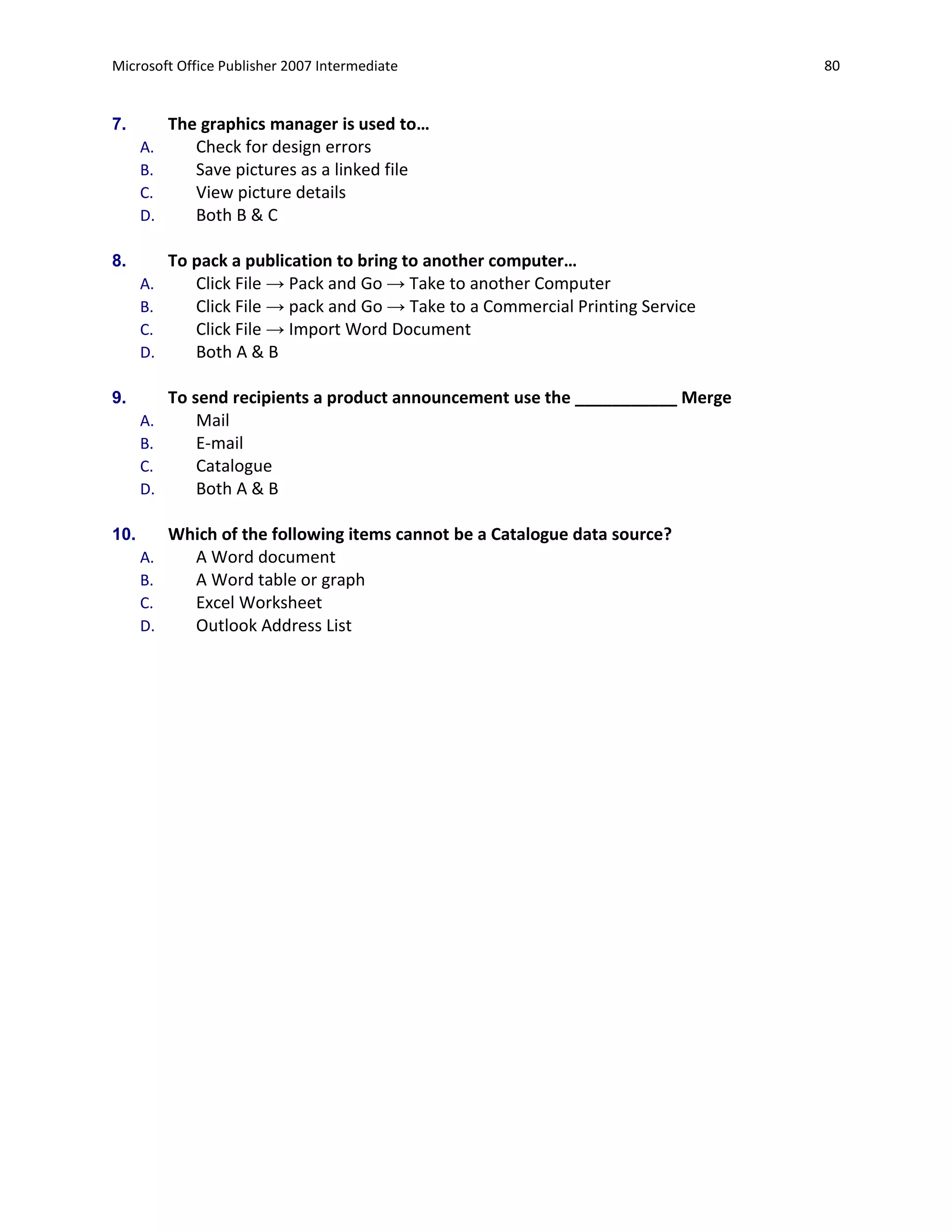 Microsoft Office Publisher 2007 Intermediate                                     80


7.         The graphics manager is used to…
      A.      Check for design errors
      B.      Save pictures as a linked file
      C.      View picture details
      D.      Both B & C

8.         To pack a publication to bring to another computer…
      A.      Click File → Pack and Go → Take to another Computer
      B.      Click File → pack and Go → Take to a Commercial Printing Service
      C.      Click File → Import Word Document
      D.      Both A & B

9.         To send recipients a product announcement use the ___________ Merge
      A.       Mail
      B.       E-mail
      C.       Catalogue
      D.       Both A & B

10.        Which of the following items cannot be a Catalogue data source?
      A.     A Word document
      B.     A Word table or graph
      C.     Excel Worksheet
      D.     Outlook Address List
 
