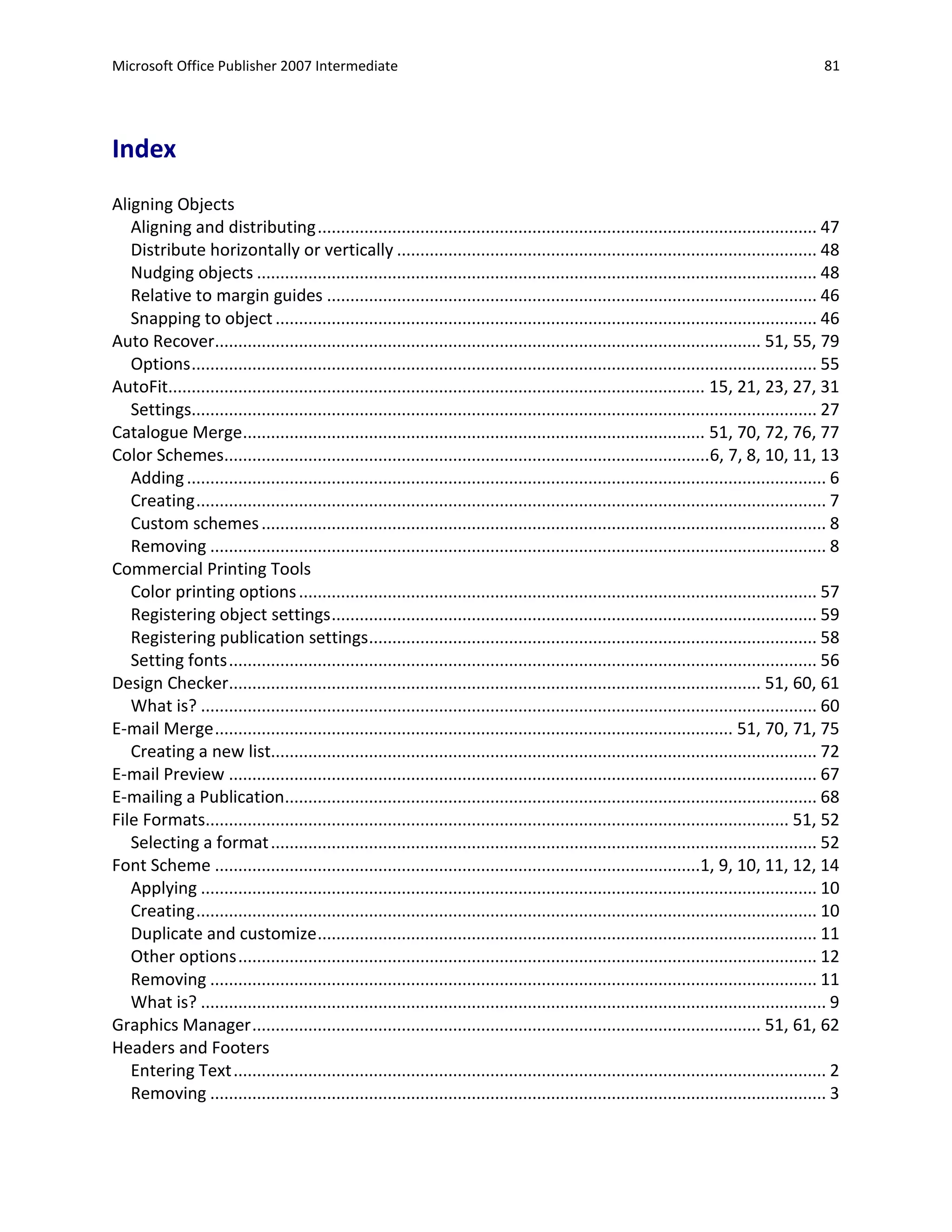 Microsoft Office Publisher 2007 Intermediate                                                                                                     81




Index
Aligning Objects
   Aligning and distributing ........................................................................................................... 47
   Distribute horizontally or vertically .......................................................................................... 48
   Nudging objects ........................................................................................................................ 48
   Relative to margin guides ......................................................................................................... 46
   Snapping to object .................................................................................................................... 46
Auto Recover..................................................................................................................... 51, 55, 79
   Options ...................................................................................................................................... 55
AutoFit................................................................................................................... 15, 21, 23, 27, 31
   Settings...................................................................................................................................... 27
Catalogue Merge................................................................................................... 51, 70, 72, 76, 77
Color Schemes........................................................................................................6, 7, 8, 10, 11, 13
   Adding ......................................................................................................................................... 6
   Creating ....................................................................................................................................... 7
   Custom schemes ......................................................................................................................... 8
   Removing .................................................................................................................................... 8
Commercial Printing Tools
   Color printing options ............................................................................................................... 57
   Registering object settings ........................................................................................................ 59
   Registering publication settings ................................................................................................ 58
   Setting fonts .............................................................................................................................. 56
Design Checker.................................................................................................................. 51, 60, 61
   What is? .................................................................................................................................... 60
E-mail Merge ............................................................................................................... 51, 70, 71, 75
   Creating a new list..................................................................................................................... 72
E-mail Preview .............................................................................................................................. 67
E-mailing a Publication.................................................................................................................. 68
File Formats............................................................................................................................. 51, 52
   Selecting a format ..................................................................................................................... 52
Font Scheme ........................................................................................................1, 9, 10, 11, 12, 14
   Applying .................................................................................................................................... 10
   Creating ..................................................................................................................................... 10
   Duplicate and customize ........................................................................................................... 11
   Other options ............................................................................................................................ 12
   Removing .................................................................................................................................. 11
   What is? ...................................................................................................................................... 9
Graphics Manager ............................................................................................................. 51, 61, 62
Headers and Footers
   Entering Text ............................................................................................................................... 2
   Removing .................................................................................................................................... 3
 