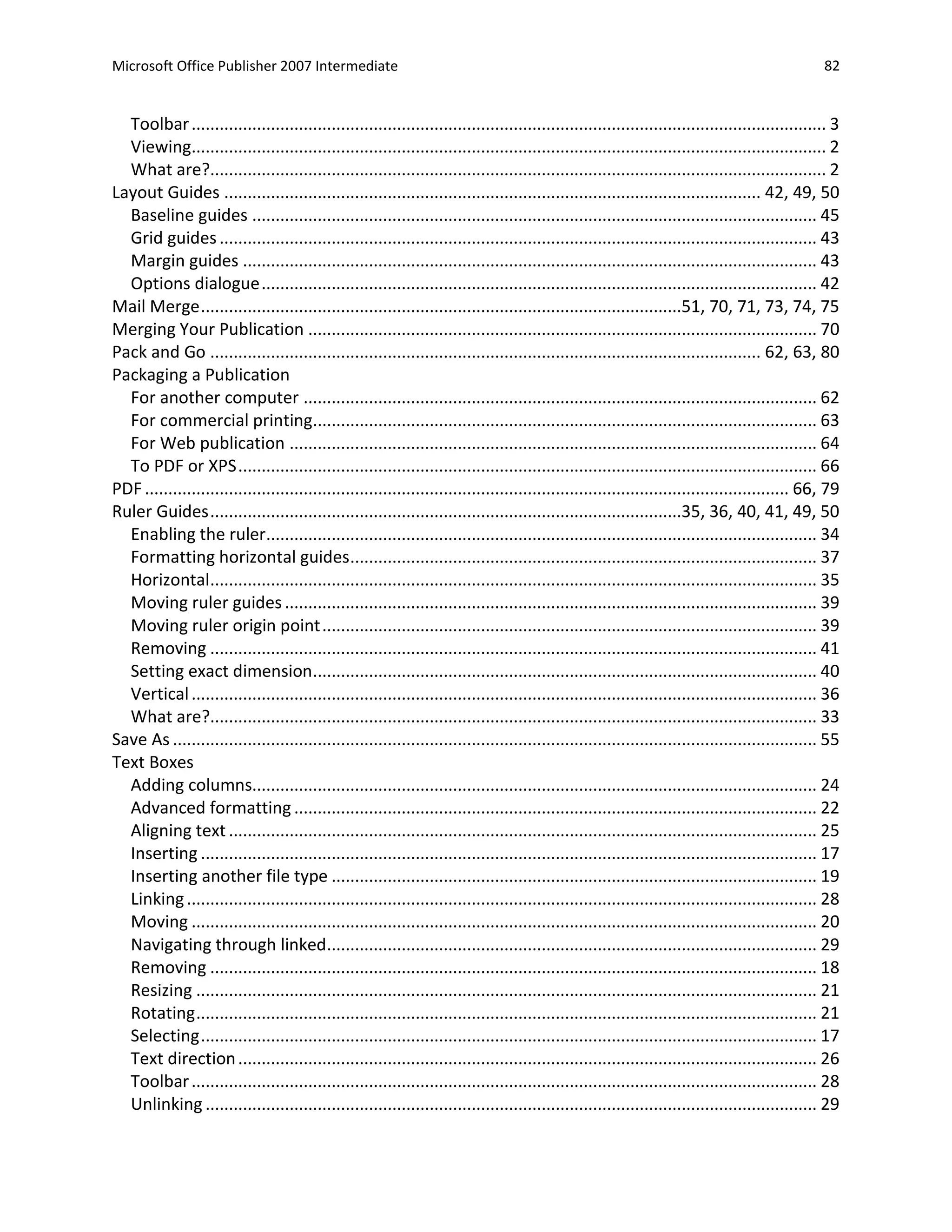 Microsoft Office Publisher 2007 Intermediate                                                                                                     82


  Toolbar ........................................................................................................................................ 3
  Viewing........................................................................................................................................ 2
  What are?.................................................................................................................................... 2
Layout Guides ................................................................................................................... 42, 49, 50
  Baseline guides ......................................................................................................................... 45
  Grid guides ................................................................................................................................ 43
  Margin guides ........................................................................................................................... 43
  Options dialogue ....................................................................................................................... 42
Mail Merge .......................................................................................................51, 70, 71, 73, 74, 75
Merging Your Publication ............................................................................................................. 70
Pack and Go ...................................................................................................................... 62, 63, 80
Packaging a Publication
  For another computer .............................................................................................................. 62
  For commercial printing............................................................................................................ 63
  For Web publication ................................................................................................................. 64
  To PDF or XPS ............................................................................................................................ 66
PDF .......................................................................................................................................... 66, 79
Ruler Guides .....................................................................................................35, 36, 40, 41, 49, 50
  Enabling the ruler...................................................................................................................... 34
  Formatting horizontal guides .................................................................................................... 37
  Horizontal.................................................................................................................................. 35
  Moving ruler guides .................................................................................................................. 39
  Moving ruler origin point .......................................................................................................... 39
  Removing .................................................................................................................................. 41
  Setting exact dimension............................................................................................................ 40
  Vertical ...................................................................................................................................... 36
  What are?.................................................................................................................................. 33
Save As .......................................................................................................................................... 55
Text Boxes
  Adding columns......................................................................................................................... 24
  Advanced formatting ................................................................................................................ 22
  Aligning text .............................................................................................................................. 25
  Inserting .................................................................................................................................... 17
  Inserting another file type ........................................................................................................ 19
  Linking ....................................................................................................................................... 28
  Moving ...................................................................................................................................... 20
  Navigating through linked......................................................................................................... 29
  Removing .................................................................................................................................. 18
  Resizing ..................................................................................................................................... 21
  Rotating ..................................................................................................................................... 21
  Selecting .................................................................................................................................... 17
  Text direction ............................................................................................................................ 26
  Toolbar ...................................................................................................................................... 28
  Unlinking ................................................................................................................................... 29
 