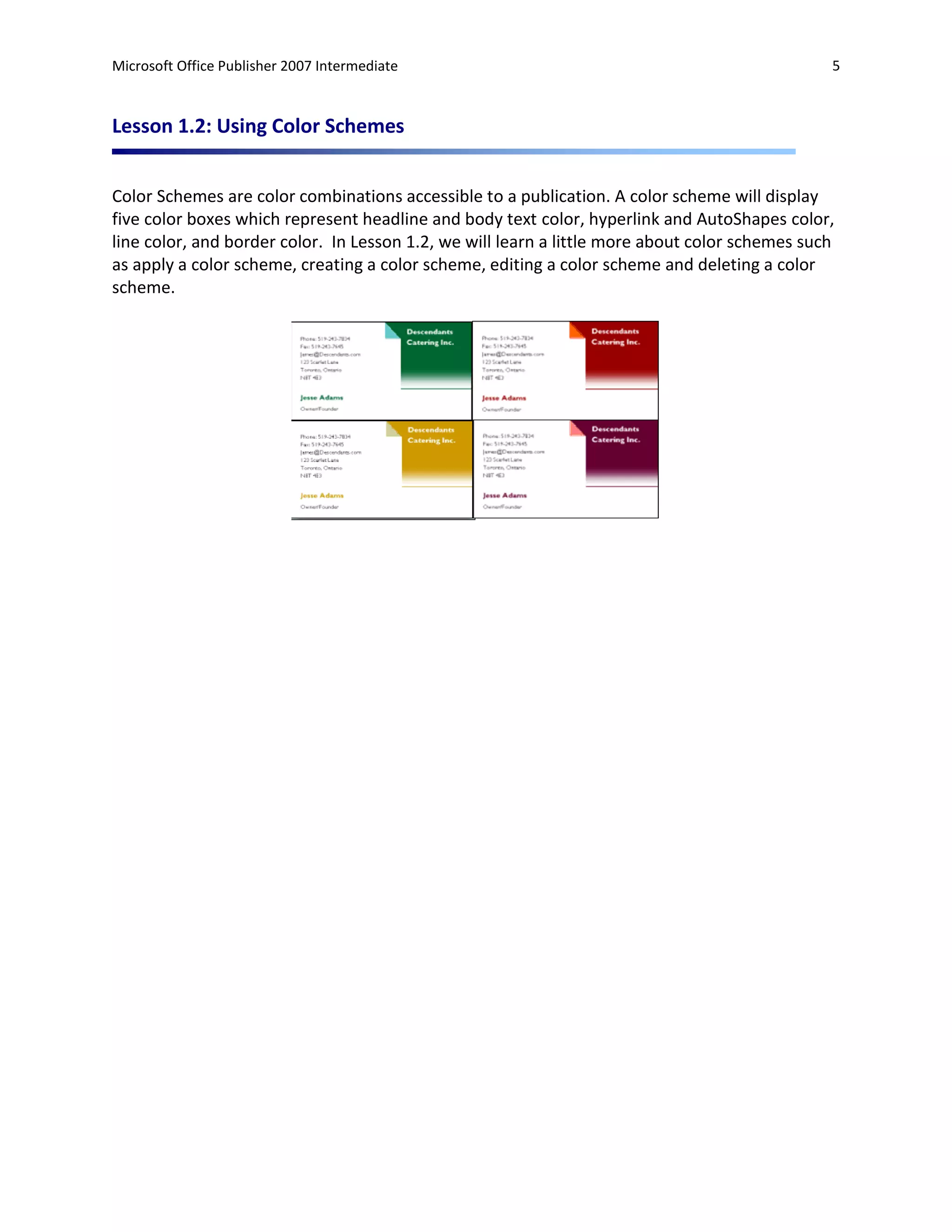 Microsoft Office Publisher 2007 Intermediate                                                    5



Lesson 1.2: Using Color Schemes


Color Schemes are color combinations accessible to a publication. A color scheme will display
five color boxes which represent headline and body text color, hyperlink and AutoShapes color,
line color, and border color. In Lesson 1.2, we will learn a little more about color schemes such
as apply a color scheme, creating a color scheme, editing a color scheme and deleting a color
scheme.
 