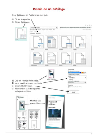 11
Diseño de un Catálogo
Crear Catálogos en Publisher es muy fácil.
1) Clic en Integradas.
2) Clic en Catálogos.
3) Clic en Planos inclinados.
4) Hacer modificaciones a su criterio.
5) Clic en el botón Crear.
6) Aparecerá en la parte izquierda
las hojas a modificar.
Modificarcada
una de ellas…
 