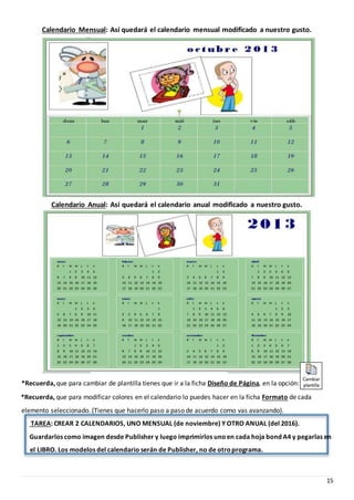 15
Calendario Mensual: Así quedará el calendario mensual modificado a nuestro gusto.
Calendario Anual: Así quedará el calendario anual modificado a nuestro gusto.
*Recuerda, que para modificar colores en el calendario lo puedes hacer en la ficha Formato de cada
elemento seleccionado. (Tienes que hacerlo paso a paso de acuerdo como vas avanzando).
TAREA: CREAR 2 CALENDARIOS, UNO MENSUAL (de noviembre) Y OTRO ANUAL (del 2016).
Guardarlos como imagen desde Publisher y luego imprimirlos unoen cada hoja bond A4 y pegarlas en
el LIBRO. Los modelos del calendario serán de Publisher, no de otroprograma.
*Recuerda,que para cambiar de plantilla tienes que ir a la ficha Diseño de Página, en la opción:
 