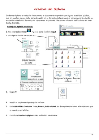 16
Creamos una Diploma
Se llama diploma a cualquier instrumento o documento expedido por alguna autoridad pública,
que en muchos casos debe ser entregado en el domicilio del premiado o personalmente donde se
encuentre en el acto de cualquier ceremonia importante. Hacer una diploma es Publisher es muy
fácil y divertido.
3. Elegir: A4
4. Modificar según sea el gusto y clic en Crear
5. Utiliza WordArt, Cuadro de Texto, Formas, Ilustraciones, etc. Para poder dar forma a las diplomas que
se muestran en la ficha.
6. En la ficha Diseño de página coloca un fondo a mi diploma:
Pasos para ingresar Publisher:
1. Clic en el botón Iniciar / y en la barra escribir: mspub
2. Al cargar Publisher dar clic en
 