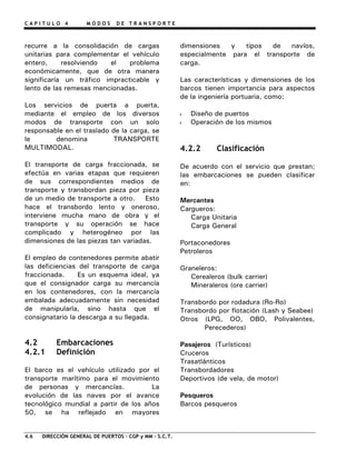 C A P I T U L O 4 M O D O S D E T R A N S P O R T E
recurre a la consolidación de cargas
unitarias para complementar el vehículo
entero, resolviendo el problema
económicamente, que de otra manera
significaría un tráfico impracticable y
lento de las remesas mencionadas.
Los servicios de puerta a puerta,
mediante el empleo de los diversos
modos de transporte con un solo
responsable en el traslado de la carga, se
le denomina TRANSPORTE
MULTIMODAL.
El transporte de carga fraccionada, se
efectúa en varias etapas que requieren
de sus correspondientes medios de
transporte y transbordan pieza por pieza
de un medio de transporte a otro. Esto
hace el transbordo lento y oneroso,
interviene mucha mano de obra y el
transporte y su operación se hace
complicado y heterogéneo por las
dimensiones de las piezas tan variadas.
El empleo de contenedores permite abatir
las deficiencias del transporte de carga
fraccionada. Es un esquema ideal, ya
que el consignador carga su mercancía
en los contenedores, con la mercancía
embalada adecuadamente sin necesidad
de manipularla, sino hasta que el
consignatario la descarga a su llegada.
4.2 Embarcaciones
4.2.1 Definición
El barco es el vehículo utilizado por el
transporte marítimo para el movimiento
de personas y mercancías. La
evolución de las naves por el avance
tecnológico mundial a partir de los años
50, se ha reflejado en mayores
dimensiones y tipos de navíos,
especialmente para el transporte de
carga.
Las características y dimensiones de los
barcos tienen importancia para aspectos
de la ingeniería portuaria, como:
Diseño de puertos
Operación de los mismos
4.2.2 Clasificación
De acuerdo con el servicio que prestan;
las embarcaciones se pueden clasificar
en:
Mercantes
Cargueros:
Carga Unitaria
Carga General
Portaconedores
Petroleros
Graneleros:
Cerealeros (bulk carrier)
Mineraleros (ore carrier)
Transbordo por rodadura (Ro-Ro)
Transbordo por flotación (Lash y Seabee)
Otros (LPG, OO, OBO, Polivalentes,
Perecederos)
Pasajeros (Turísticos)
Cruceros
Trasatlánticos
Transbordadores
Deportivos (de vela, de motor)
Pesqueros
Barcos pesqueros
4.6 DIRECCIÓN GENERAL DE PUERTOS – CGP y MM – S.C.T.
 