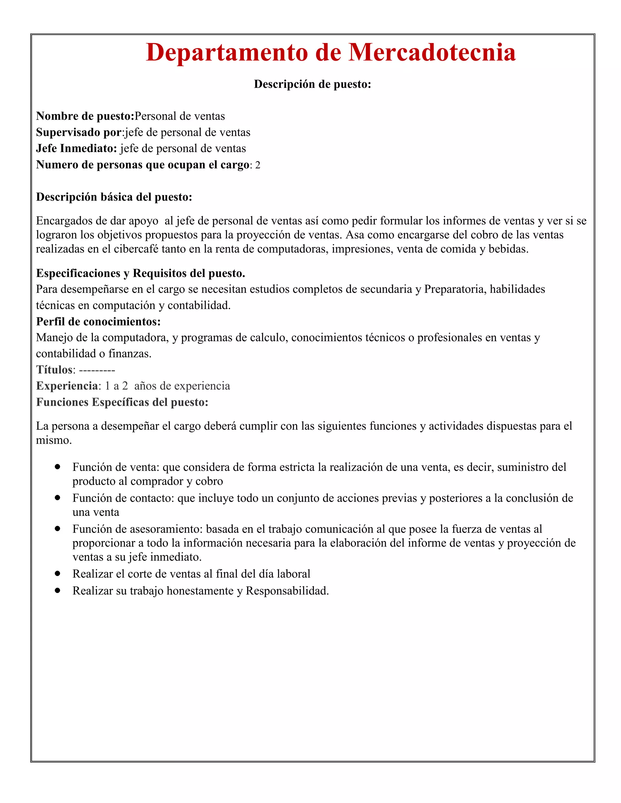 Departamento de Mercadotecnia
                                            Descripción de puesto:

Nombre de puesto:Personal de ventas
Supervisado por:jefe de personal de ventas
Jefe Inmediato: jefe de personal de ventas
Numero de personas que ocupan el cargo: 2

Descripción básica del puesto:
Encargados de dar apoyo al jefe de personal de ventas así como pedir formular los informes de ventas y ver si se
lograron los objetivos propuestos para la proyección de ventas. Asa como encargarse del cobro de las ventas
realizadas en el cibercafé tanto en la renta de computadoras, impresiones, venta de comida y bebidas.

Especificaciones y Requisitos del puesto.
Para desempeñarse en el cargo se necesitan estudios completos de secundaria y Preparatoria, habilidades
técnicas en computación y contabilidad.
Perfil de conocimientos:
Manejo de la computadora, y programas de calculo, conocimientos técnicos o profesionales en ventas y
contabilidad o finanzas.
Títulos: ---------
Experiencia: 1 a 2 años de experiencia
Funciones Específicas del puesto:
La persona a desempeñar el cargo deberá cumplir con las siguientes funciones y actividades dispuestas para el
mismo.

       Función de venta: que considera de forma estricta la realización de una venta, es decir, suministro del
       producto al comprador y cobro
       Función de contacto: que incluye todo un conjunto de acciones previas y posteriores a la conclusión de
       una venta
       Función de asesoramiento: basada en el trabajo comunicación al que posee la fuerza de ventas al
       proporcionar a todo la información necesaria para la elaboración del informe de ventas y proyección de
       ventas a su jefe inmediato.
       Realizar el corte de ventas al final del día laboral
       Realizar su trabajo honestamente y Responsabilidad.
 