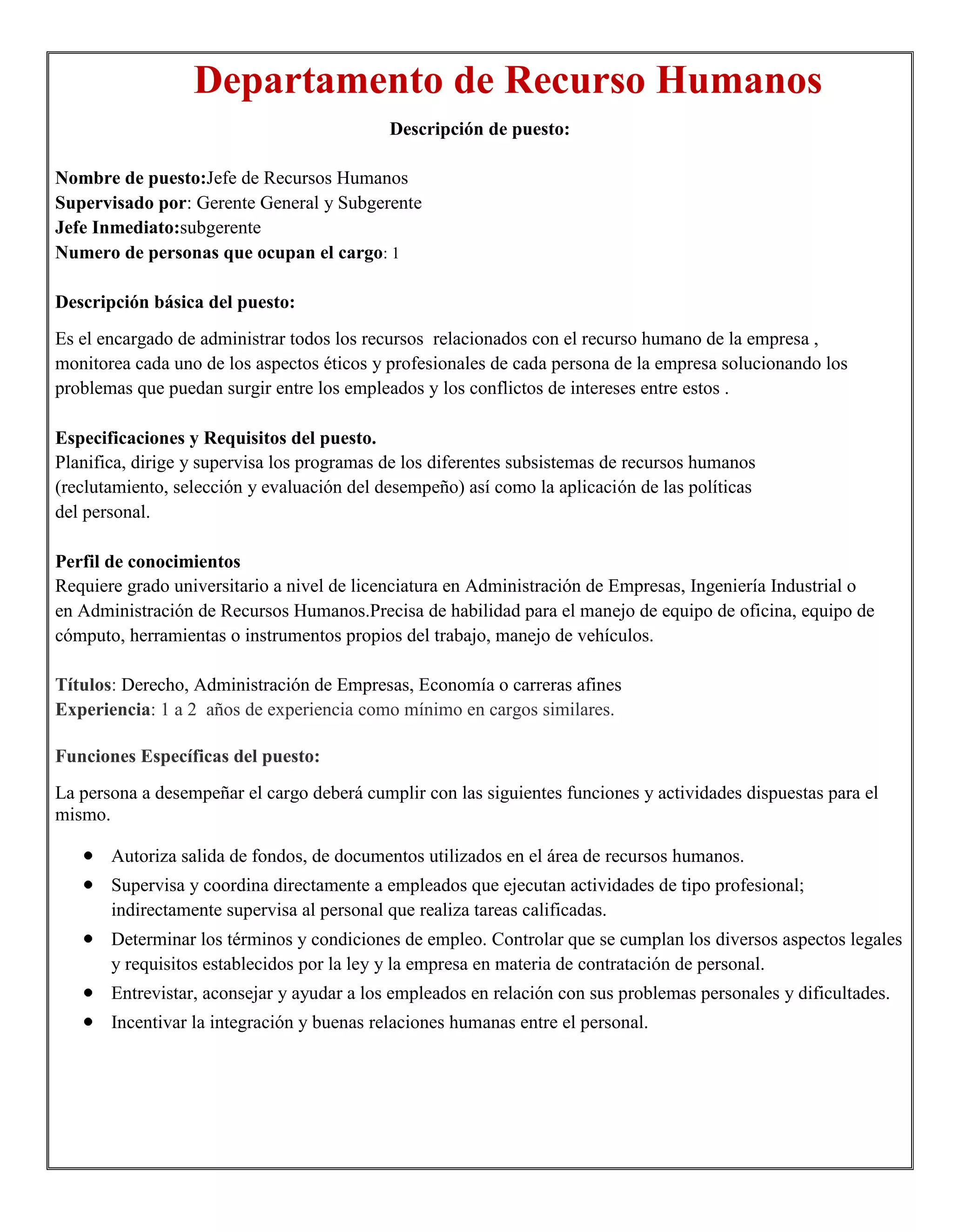 Departamento de Recurso Humanos
                                            Descripción de puesto:

Nombre de puesto:Jefe de Recursos Humanos
Supervisado por: Gerente General y Subgerente
Jefe Inmediato:subgerente
Numero de personas que ocupan el cargo: 1

Descripción básica del puesto:
Es el encargado de administrar todos los recursos relacionados con el recurso humano de la empresa ,
monitorea cada uno de los aspectos éticos y profesionales de cada persona de la empresa solucionando los
problemas que puedan surgir entre los empleados y los conflictos de intereses entre estos .

Especificaciones y Requisitos del puesto.
Planifica, dirige y supervisa los programas de los diferentes subsistemas de recursos humanos
(reclutamiento, selección y evaluación del desempeño) así como la aplicación de las políticas
del personal.

Perfil de conocimientos
Requiere grado universitario a nivel de licenciatura en Administración de Empresas, Ingeniería Industrial o
en Administración de Recursos Humanos.Precisa de habilidad para el manejo de equipo de oficina, equipo de
cómputo, herramientas o instrumentos propios del trabajo, manejo de vehículos.

Títulos: Derecho, Administración de Empresas, Economía o carreras afines
Experiencia: 1 a 2 años de experiencia como mínimo en cargos similares.

Funciones Específicas del puesto:
La persona a desempeñar el cargo deberá cumplir con las siguientes funciones y actividades dispuestas para el
mismo.

       Autoriza salida de fondos, de documentos utilizados en el área de recursos humanos.
       Supervisa y coordina directamente a empleados que ejecutan actividades de tipo profesional;
       indirectamente supervisa al personal que realiza tareas calificadas.
       Determinar los términos y condiciones de empleo. Controlar que se cumplan los diversos aspectos legales
       y requisitos establecidos por la ley y la empresa en materia de contratación de personal.
       Entrevistar, aconsejar y ayudar a los empleados en relación con sus problemas personales y dificultades.
       Incentivar la integración y buenas relaciones humanas entre el personal.
 