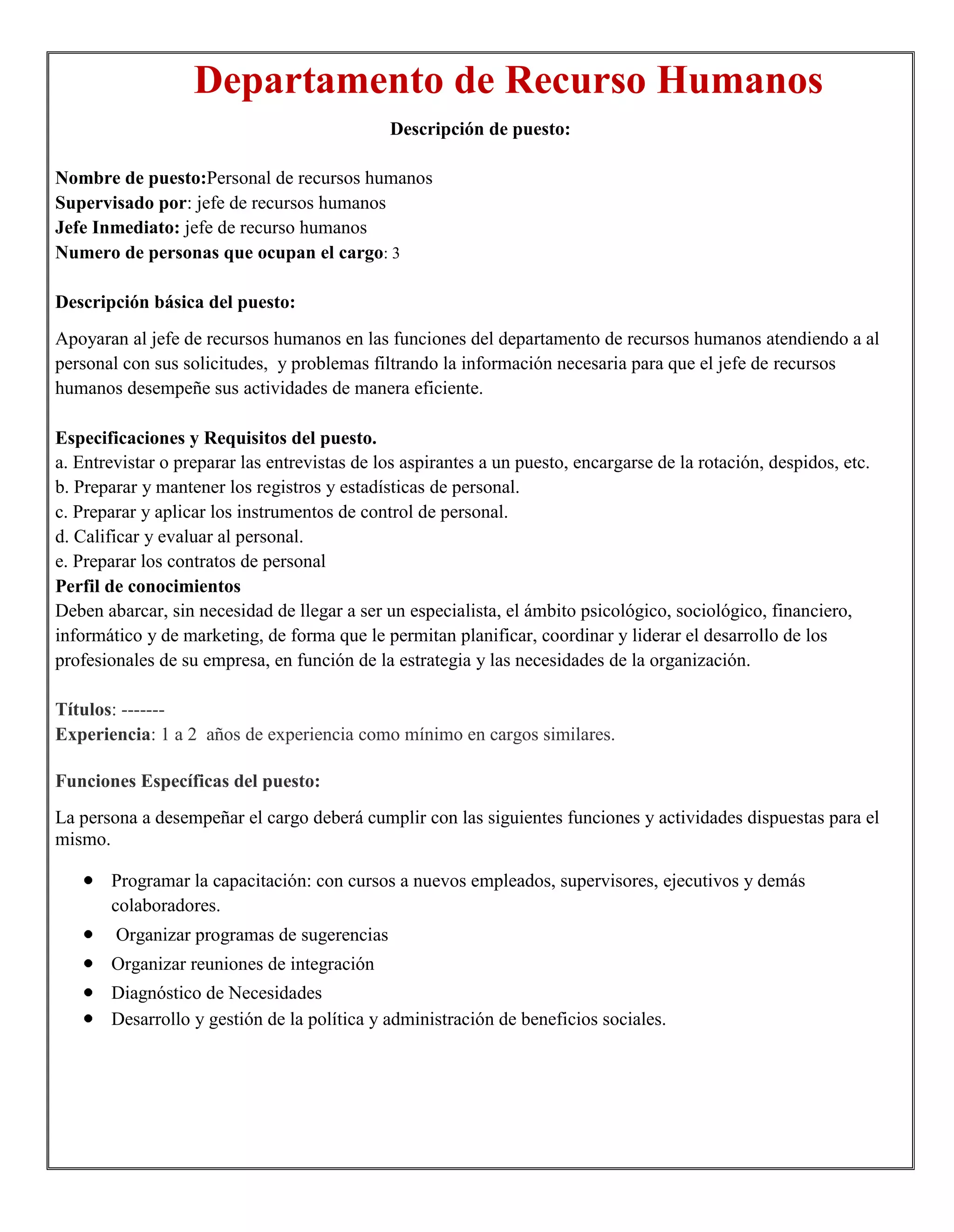 Departamento de Recurso Humanos
                                              Descripción de puesto:

Nombre de puesto:Personal de recursos humanos
Supervisado por: jefe de recursos humanos
Jefe Inmediato: jefe de recurso humanos
Numero de personas que ocupan el cargo: 3

Descripción básica del puesto:
Apoyaran al jefe de recursos humanos en las funciones del departamento de recursos humanos atendiendo a al
personal con sus solicitudes, y problemas filtrando la información necesaria para que el jefe de recursos
humanos desempeñe sus actividades de manera eficiente.

Especificaciones y Requisitos del puesto.
a. Entrevistar o preparar las entrevistas de los aspirantes a un puesto, encargarse de la rotación, despidos, etc.
b. Preparar y mantener los registros y estadísticas de personal.
c. Preparar y aplicar los instrumentos de control de personal.
d. Calificar y evaluar al personal.
e. Preparar los contratos de personal
Perfil de conocimientos
Deben abarcar, sin necesidad de llegar a ser un especialista, el ámbito psicológico, sociológico, financiero,
informático y de marketing, de forma que le permitan planificar, coordinar y liderar el desarrollo de los
profesionales de su empresa, en función de la estrategia y las necesidades de la organización.

Títulos: -------
Experiencia: 1 a 2 años de experiencia como mínimo en cargos similares.

Funciones Específicas del puesto:
La persona a desempeñar el cargo deberá cumplir con las siguientes funciones y actividades dispuestas para el
mismo.

       Programar la capacitación: con cursos a nuevos empleados, supervisores, ejecutivos y demás
       colaboradores.
        Organizar programas de sugerencias
       Organizar reuniones de integración
       Diagnóstico de Necesidades
       Desarrollo y gestión de la política y administración de beneficios sociales.
 