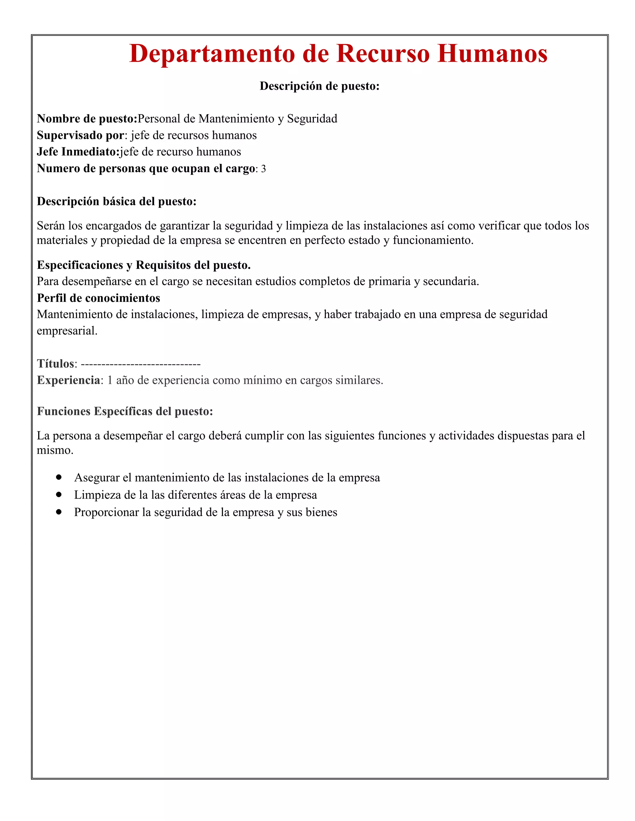 Departamento de Recurso Humanos
                                             Descripción de puesto:

Nombre de puesto:Personal de Mantenimiento y Seguridad
Supervisado por: jefe de recursos humanos
Jefe Inmediato:jefe de recurso humanos
Numero de personas que ocupan el cargo: 3

Descripción básica del puesto:
Serán los encargados de garantizar la seguridad y limpieza de las instalaciones así como verificar que todos los
materiales y propiedad de la empresa se encentren en perfecto estado y funcionamiento.

Especificaciones y Requisitos del puesto.
Para desempeñarse en el cargo se necesitan estudios completos de primaria y secundaria.
Perfil de conocimientos
Mantenimiento de instalaciones, limpieza de empresas, y haber trabajado en una empresa de seguridad
empresarial.

Títulos: -----------------------------
Experiencia: 1 año de experiencia como mínimo en cargos similares.

Funciones Específicas del puesto:
La persona a desempeñar el cargo deberá cumplir con las siguientes funciones y actividades dispuestas para el
mismo.

       Asegurar el mantenimiento de las instalaciones de la empresa
       Limpieza de la las diferentes áreas de la empresa
       Proporcionar la seguridad de la empresa y sus bienes
 