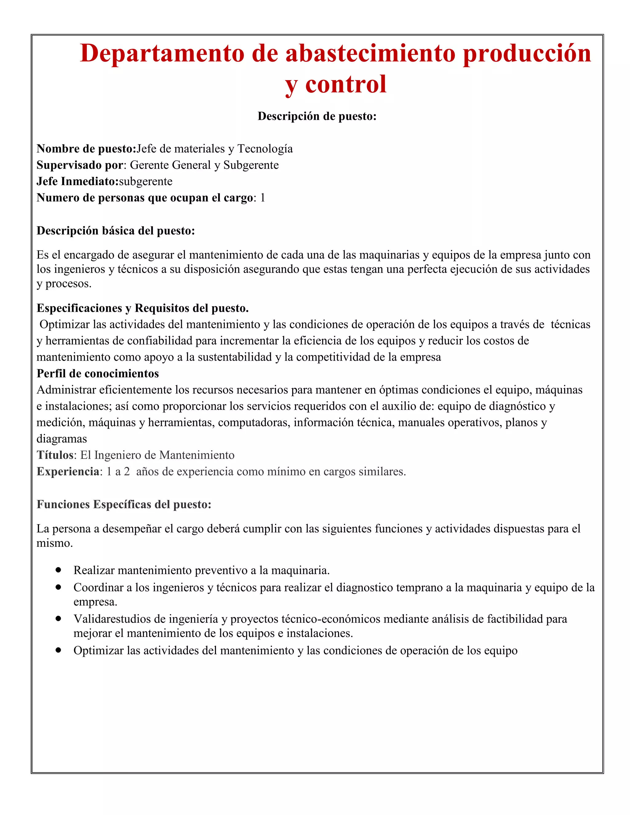 Departamento de abastecimiento producción
                        y control
                                            Descripción de puesto:

Nombre de puesto:Jefe de materiales y Tecnología
Supervisado por: Gerente General y Subgerente
Jefe Inmediato:subgerente
Numero de personas que ocupan el cargo: 1

Descripción básica del puesto:
Es el encargado de asegurar el mantenimiento de cada una de las maquinarias y equipos de la empresa junto con
los ingenieros y técnicos a su disposición asegurando que estas tengan una perfecta ejecución de sus actividades
y procesos.

Especificaciones y Requisitos del puesto.
 Optimizar las actividades del mantenimiento y las condiciones de operación de los equipos a través de técnicas
y herramientas de confiabilidad para incrementar la eficiencia de los equipos y reducir los costos de
mantenimiento como apoyo a la sustentabilidad y la competitividad de la empresa
Perfil de conocimientos
Administrar eficientemente los recursos necesarios para mantener en óptimas condiciones el equipo, máquinas
e instalaciones; así como proporcionar los servicios requeridos con el auxilio de: equipo de diagnóstico y
medición, máquinas y herramientas, computadoras, información técnica, manuales operativos, planos y
diagramas
Títulos: El Ingeniero de Mantenimiento
Experiencia: 1 a 2 años de experiencia como mínimo en cargos similares.

Funciones Específicas del puesto:
La persona a desempeñar el cargo deberá cumplir con las siguientes funciones y actividades dispuestas para el
mismo.

       Realizar mantenimiento preventivo a la maquinaria.
       Coordinar a los ingenieros y técnicos para realizar el diagnostico temprano a la maquinaria y equipo de la
       empresa.
       Validarestudios de ingeniería y proyectos técnico-económicos mediante análisis de factibilidad para
       mejorar el mantenimiento de los equipos e instalaciones.
       Optimizar las actividades del mantenimiento y las condiciones de operación de los equipo
 