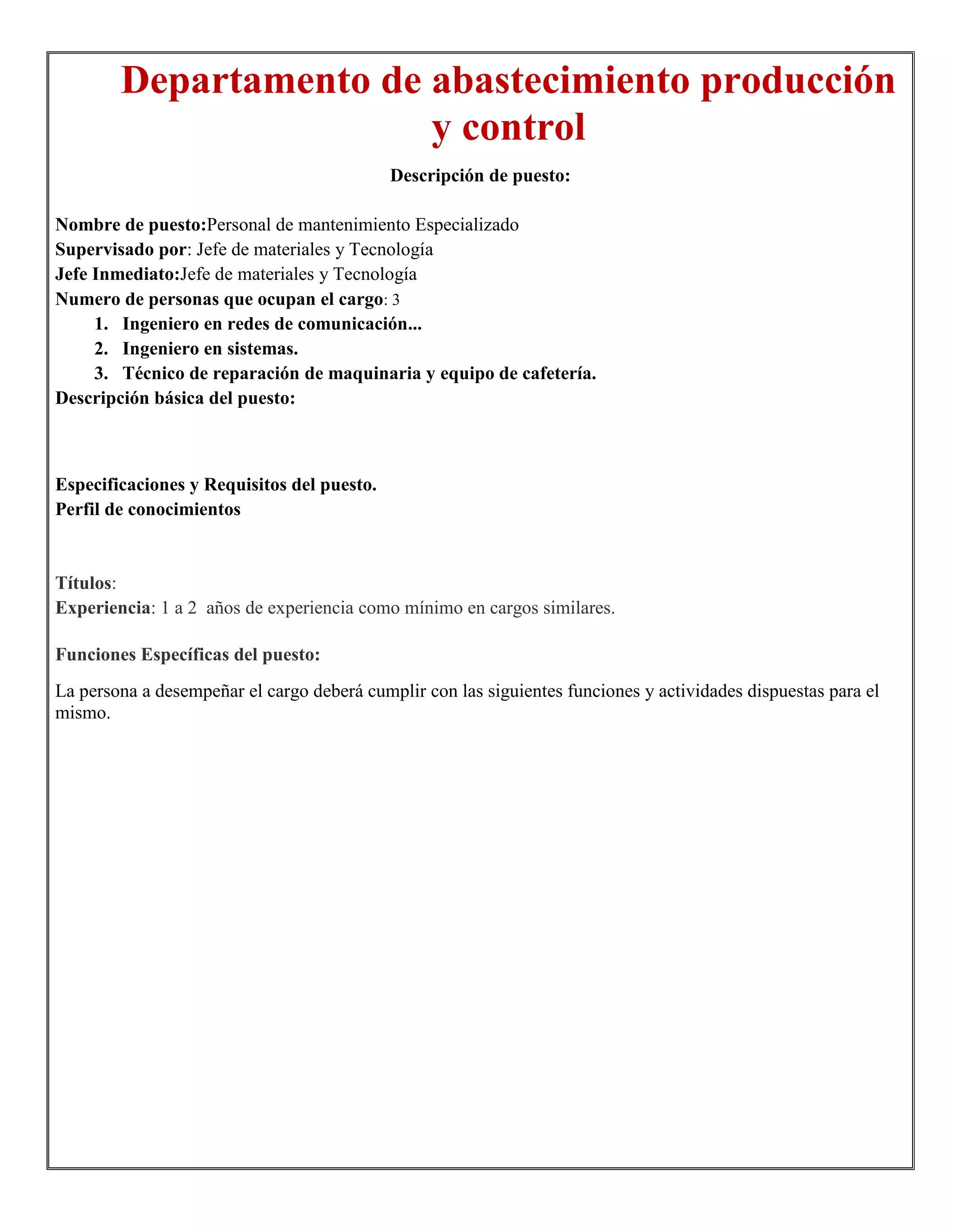 Departamento de abastecimiento producción
                        y control
                                            Descripción de puesto:

Nombre de puesto:Personal de mantenimiento Especializado
Supervisado por: Jefe de materiales y Tecnología
Jefe Inmediato:Jefe de materiales y Tecnología
Numero de personas que ocupan el cargo: 3
     1. Ingeniero en redes de comunicación...
     2. Ingeniero en sistemas.
     3. Técnico de reparación de maquinaria y equipo de cafetería.
Descripción básica del puesto:



Especificaciones y Requisitos del puesto.
Perfil de conocimientos


Títulos:
Experiencia: 1 a 2 años de experiencia como mínimo en cargos similares.

Funciones Específicas del puesto:
La persona a desempeñar el cargo deberá cumplir con las siguientes funciones y actividades dispuestas para el
mismo.
 