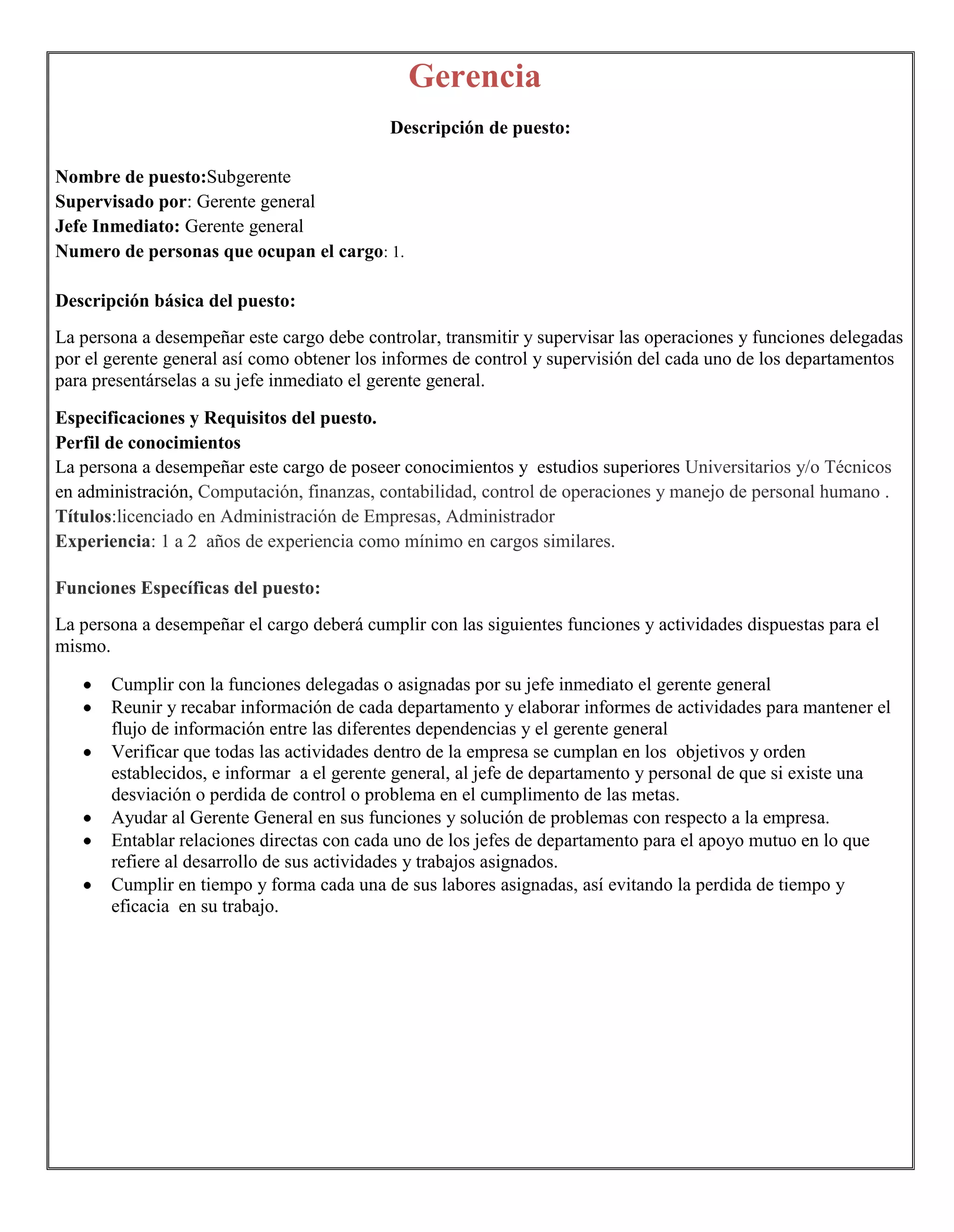 Gerencia
                                            Descripción de puesto:

Nombre de puesto:Subgerente
Supervisado por: Gerente general
Jefe Inmediato: Gerente general
Numero de personas que ocupan el cargo: 1.

Descripción básica del puesto:
La persona a desempeñar este cargo debe controlar, transmitir y supervisar las operaciones y funciones delegadas
por el gerente general así como obtener los informes de control y supervisión del cada uno de los departamentos
para presentárselas a su jefe inmediato el gerente general.

Especificaciones y Requisitos del puesto.
Perfil de conocimientos
La persona a desempeñar este cargo de poseer conocimientos y estudios superiores Universitarios y/o Técnicos
en administración, Computación, finanzas, contabilidad, control de operaciones y manejo de personal humano .
Títulos:licenciado en Administración de Empresas, Administrador
Experiencia: 1 a 2 años de experiencia como mínimo en cargos similares.

Funciones Específicas del puesto:
La persona a desempeñar el cargo deberá cumplir con las siguientes funciones y actividades dispuestas para el
mismo.

       Cumplir con la funciones delegadas o asignadas por su jefe inmediato el gerente general
       Reunir y recabar información de cada departamento y elaborar informes de actividades para mantener el
       flujo de información entre las diferentes dependencias y el gerente general
       Verificar que todas las actividades dentro de la empresa se cumplan en los objetivos y orden
       establecidos, e informar a el gerente general, al jefe de departamento y personal de que si existe una
       desviación o perdida de control o problema en el cumplimento de las metas.
       Ayudar al Gerente General en sus funciones y solución de problemas con respecto a la empresa.
       Entablar relaciones directas con cada uno de los jefes de departamento para el apoyo mutuo en lo que
       refiere al desarrollo de sus actividades y trabajos asignados.
       Cumplir en tiempo y forma cada una de sus labores asignadas, así evitando la perdida de tiempo y
       eficacia en su trabajo.
 