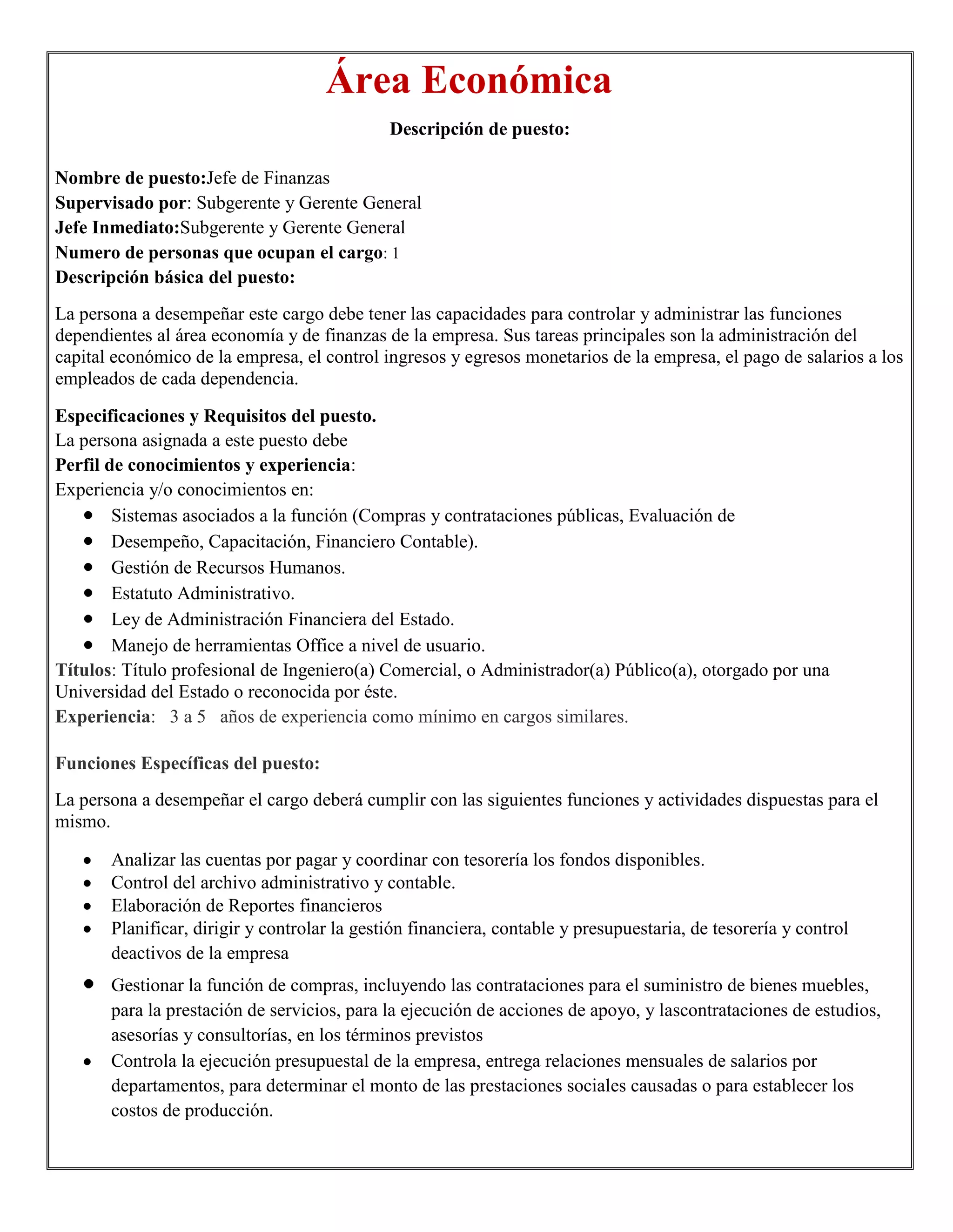 Área Económica
                                              Descripción de puesto:

Nombre de puesto:Jefe de Finanzas
Supervisado por: Subgerente y Gerente General
Jefe Inmediato:Subgerente y Gerente General
Numero de personas que ocupan el cargo: 1
Descripción básica del puesto:
La persona a desempeñar este cargo debe tener las capacidades para controlar y administrar las funciones
dependientes al área economía y de finanzas de la empresa. Sus tareas principales son la administración del
capital económico de la empresa, el control ingresos y egresos monetarios de la empresa, el pago de salarios a los
empleados de cada dependencia.

Especificaciones y Requisitos del puesto.
La persona asignada a este puesto debe
Perfil de conocimientos y experiencia:
Experiencia y/o conocimientos en:
        Sistemas asociados a la función (Compras y contrataciones públicas, Evaluación de
        Desempeño, Capacitación, Financiero Contable).
        Gestión de Recursos Humanos.
        Estatuto Administrativo.
        Ley de Administración Financiera del Estado.
        Manejo de herramientas Office a nivel de usuario.
Títulos: Título profesional de Ingeniero(a) Comercial, o Administrador(a) Público(a), otorgado por una
Universidad del Estado o reconocida por éste.
Experiencia: 3 a 5 años de experiencia como mínimo en cargos similares.

Funciones Específicas del puesto:
La persona a desempeñar el cargo deberá cumplir con las siguientes funciones y actividades dispuestas para el
mismo.

       Analizar las cuentas por pagar y coordinar con tesorería los fondos disponibles.
       Control del archivo administrativo y contable.
       Elaboración de Reportes financieros
       Planificar, dirigir y controlar la gestión financiera, contable y presupuestaria, de tesorería y control
       deactivos de la empresa
       Gestionar la función de compras, incluyendo las contrataciones para el suministro de bienes muebles,
       para la prestación de servicios, para la ejecución de acciones de apoyo, y lascontrataciones de estudios,
       asesorías y consultorías, en los términos previstos
       Controla la ejecución presupuestal de la empresa, entrega relaciones mensuales de salarios por
       departamentos, para determinar el monto de las prestaciones sociales causadas o para establecer los
       costos de producción.
 