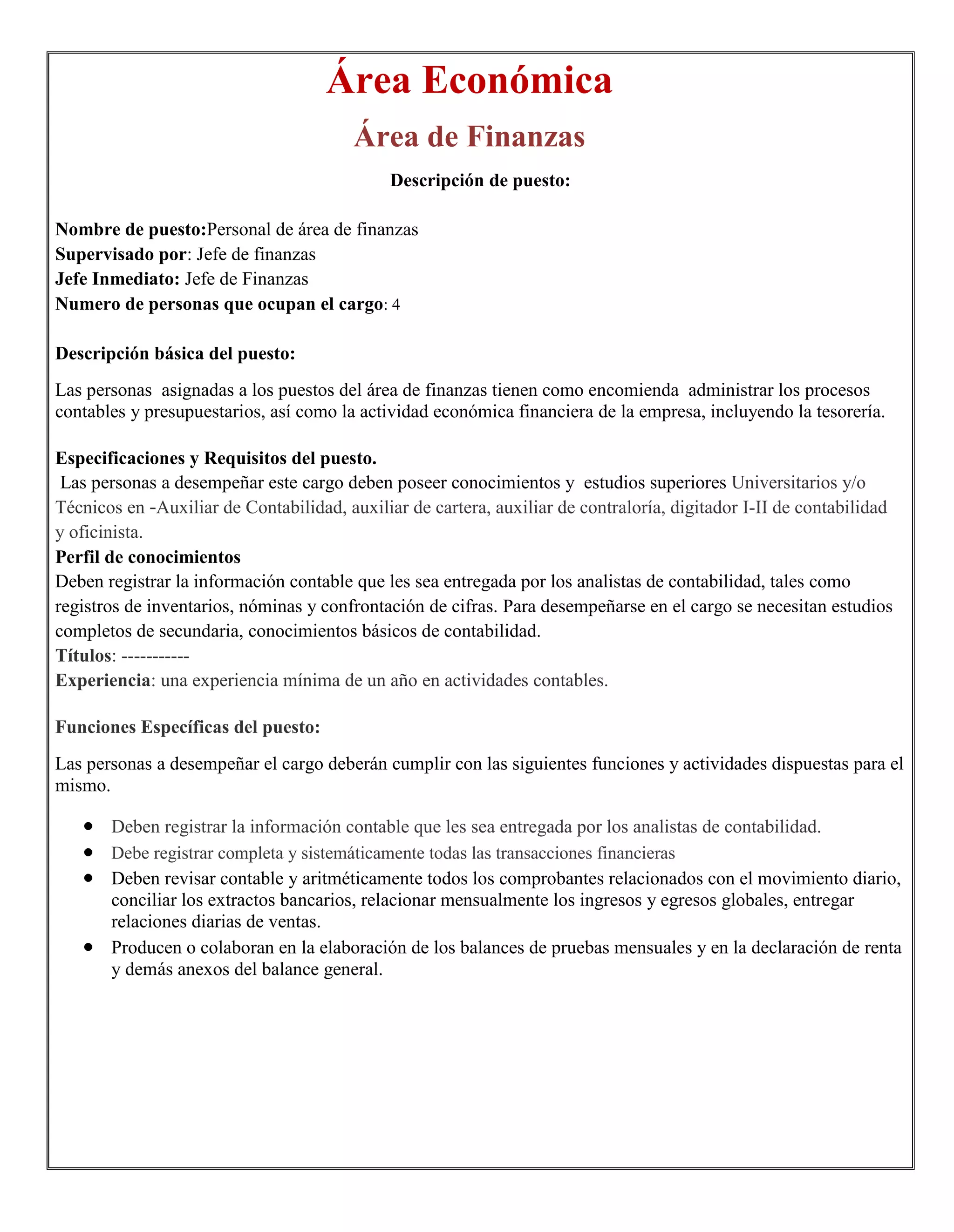 Área Económica
                                        Área de Finanzas
                                             Descripción de puesto:

Nombre de puesto:Personal de área de finanzas
Supervisado por: Jefe de finanzas
Jefe Inmediato: Jefe de Finanzas
Numero de personas que ocupan el cargo: 4

Descripción básica del puesto:
Las personas asignadas a los puestos del área de finanzas tienen como encomienda administrar los procesos
contables y presupuestarios, así como la actividad económica financiera de la empresa, incluyendo la tesorería.

Especificaciones y Requisitos del puesto.
 Las personas a desempeñar este cargo deben poseer conocimientos y estudios superiores Universitarios y/o
Técnicos en -Auxiliar de Contabilidad, auxiliar de cartera, auxiliar de contraloría, digitador I-II de contabilidad
y oficinista.
Perfil de conocimientos
Deben registrar la información contable que les sea entregada por los analistas de contabilidad, tales como
registros de inventarios, nóminas y confrontación de cifras. Para desempeñarse en el cargo se necesitan estudios
completos de secundaria, conocimientos básicos de contabilidad.
Títulos: -----------
Experiencia: una experiencia mínima de un año en actividades contables.

Funciones Específicas del puesto:
Las personas a desempeñar el cargo deberán cumplir con las siguientes funciones y actividades dispuestas para el
mismo.

       Deben registrar la información contable que les sea entregada por los analistas de contabilidad.
       Debe registrar completa y sistemáticamente todas las transacciones financieras
       Deben revisar contable y aritméticamente todos los comprobantes relacionados con el movimiento diario,
       conciliar los extractos bancarios, relacionar mensualmente los ingresos y egresos globales, entregar
       relaciones diarias de ventas.
       Producen o colaboran en la elaboración de los balances de pruebas mensuales y en la declaración de renta
       y demás anexos del balance general.
 