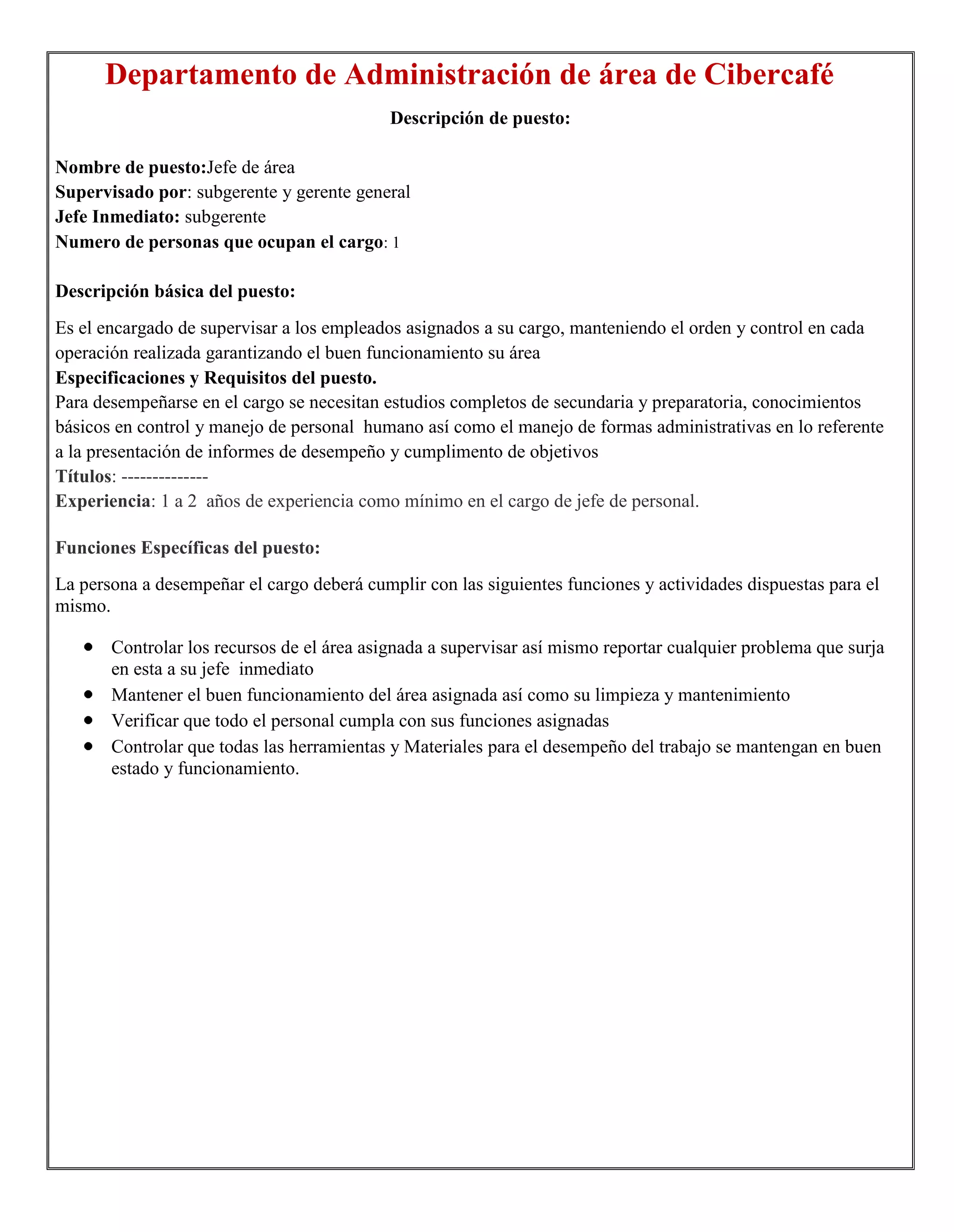 Departamento de Administración de área de Cibercafé
                                            Descripción de puesto:

Nombre de puesto:Jefe de área
Supervisado por: subgerente y gerente general
Jefe Inmediato: subgerente
Numero de personas que ocupan el cargo: 1

Descripción básica del puesto:
Es el encargado de supervisar a los empleados asignados a su cargo, manteniendo el orden y control en cada
operación realizada garantizando el buen funcionamiento su área
Especificaciones y Requisitos del puesto.
Para desempeñarse en el cargo se necesitan estudios completos de secundaria y preparatoria, conocimientos
básicos en control y manejo de personal humano así como el manejo de formas administrativas en lo referente
a la presentación de informes de desempeño y cumplimento de objetivos
Títulos: --------------
Experiencia: 1 a 2 años de experiencia como mínimo en el cargo de jefe de personal.

Funciones Específicas del puesto:
La persona a desempeñar el cargo deberá cumplir con las siguientes funciones y actividades dispuestas para el
mismo.

       Controlar los recursos de el área asignada a supervisar así mismo reportar cualquier problema que surja
       en esta a su jefe inmediato
       Mantener el buen funcionamiento del área asignada así como su limpieza y mantenimiento
       Verificar que todo el personal cumpla con sus funciones asignadas
       Controlar que todas las herramientas y Materiales para el desempeño del trabajo se mantengan en buen
       estado y funcionamiento.
 
