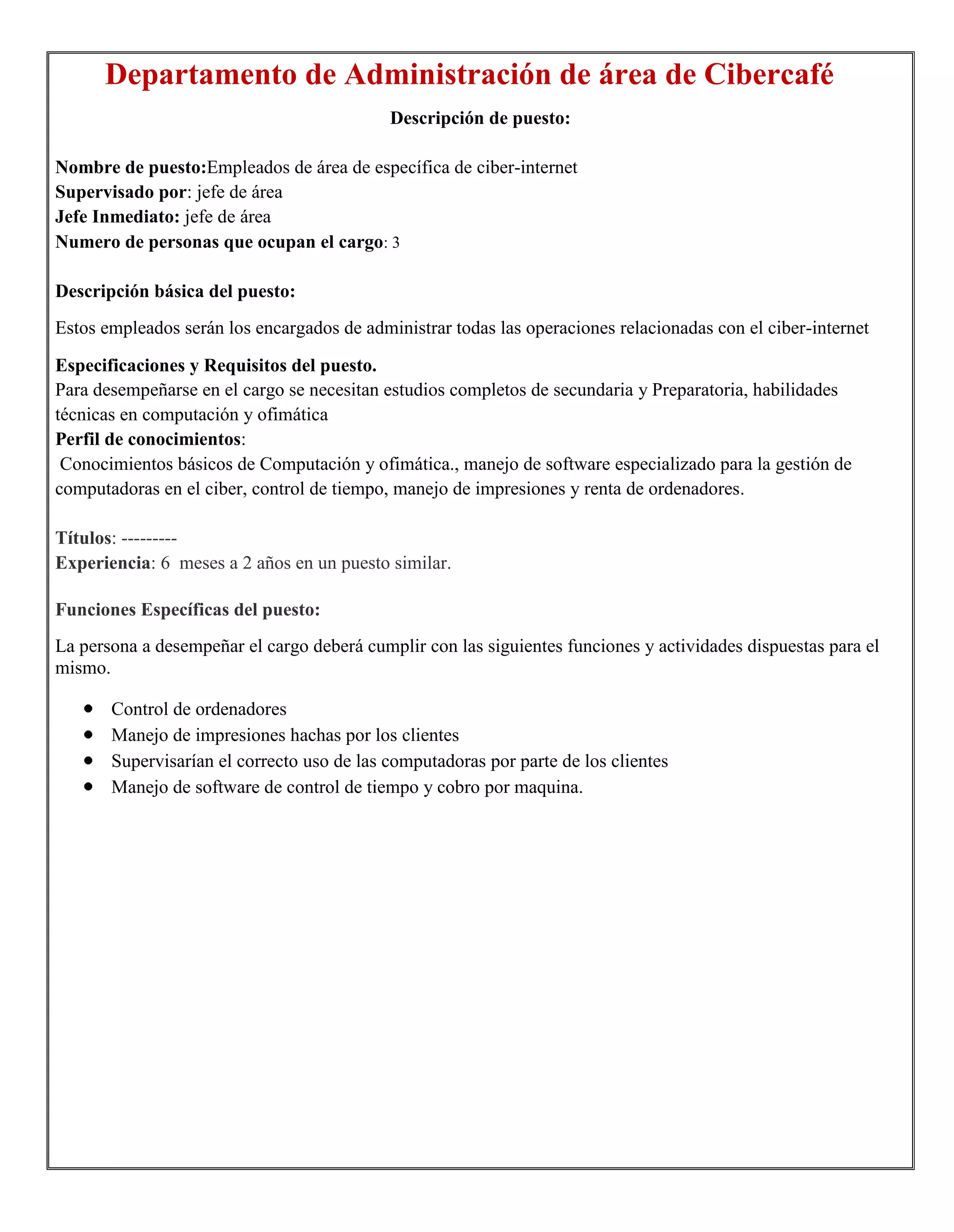 Departamento de Administración de área de Cibercafé
                                            Descripción de puesto:

Nombre de puesto:Empleados de área de específica de ciber-internet
Supervisado por: jefe de área
Jefe Inmediato: jefe de área
Numero de personas que ocupan el cargo: 3

Descripción básica del puesto:
Estos empleados serán los encargados de administrar todas las operaciones relacionadas con el ciber-internet

Especificaciones y Requisitos del puesto.
Para desempeñarse en el cargo se necesitan estudios completos de secundaria y Preparatoria, habilidades
técnicas en computación y ofimática
Perfil de conocimientos:
 Conocimientos básicos de Computación y ofimática., manejo de software especializado para la gestión de
computadoras en el ciber, control de tiempo, manejo de impresiones y renta de ordenadores.

Títulos: ---------
Experiencia: 6 meses a 2 años en un puesto similar.

Funciones Específicas del puesto:
La persona a desempeñar el cargo deberá cumplir con las siguientes funciones y actividades dispuestas para el
mismo.

       Control de ordenadores
       Manejo de impresiones hachas por los clientes
       Supervisarían el correcto uso de las computadoras por parte de los clientes
       Manejo de software de control de tiempo y cobro por maquina.
 