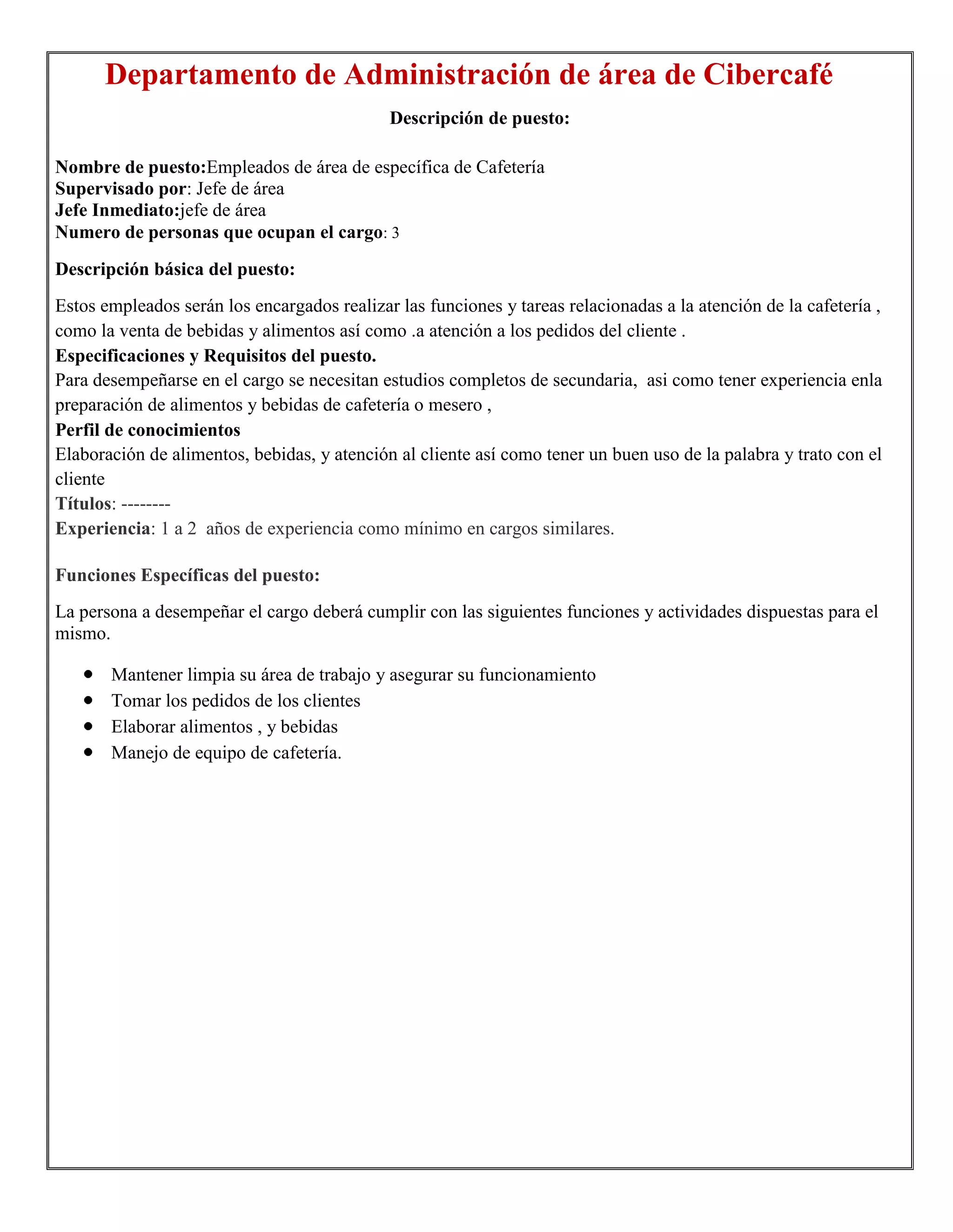 Departamento de Administración de área de Cibercafé
                                             Descripción de puesto:

Nombre de puesto:Empleados de área de específica de Cafetería
Supervisado por: Jefe de área
Jefe Inmediato:jefe de área
Numero de personas que ocupan el cargo: 3
Descripción básica del puesto:
Estos empleados serán los encargados realizar las funciones y tareas relacionadas a la atención de la cafetería ,
como la venta de bebidas y alimentos así como .a atención a los pedidos del cliente .
Especificaciones y Requisitos del puesto.
Para desempeñarse en el cargo se necesitan estudios completos de secundaria, asi como tener experiencia enla
preparación de alimentos y bebidas de cafetería o mesero ,
Perfil de conocimientos
Elaboración de alimentos, bebidas, y atención al cliente así como tener un buen uso de la palabra y trato con el
cliente
Títulos: --------
Experiencia: 1 a 2 años de experiencia como mínimo en cargos similares.

Funciones Específicas del puesto:
La persona a desempeñar el cargo deberá cumplir con las siguientes funciones y actividades dispuestas para el
mismo.

       Mantener limpia su área de trabajo y asegurar su funcionamiento
       Tomar los pedidos de los clientes
       Elaborar alimentos , y bebidas
       Manejo de equipo de cafetería.
 