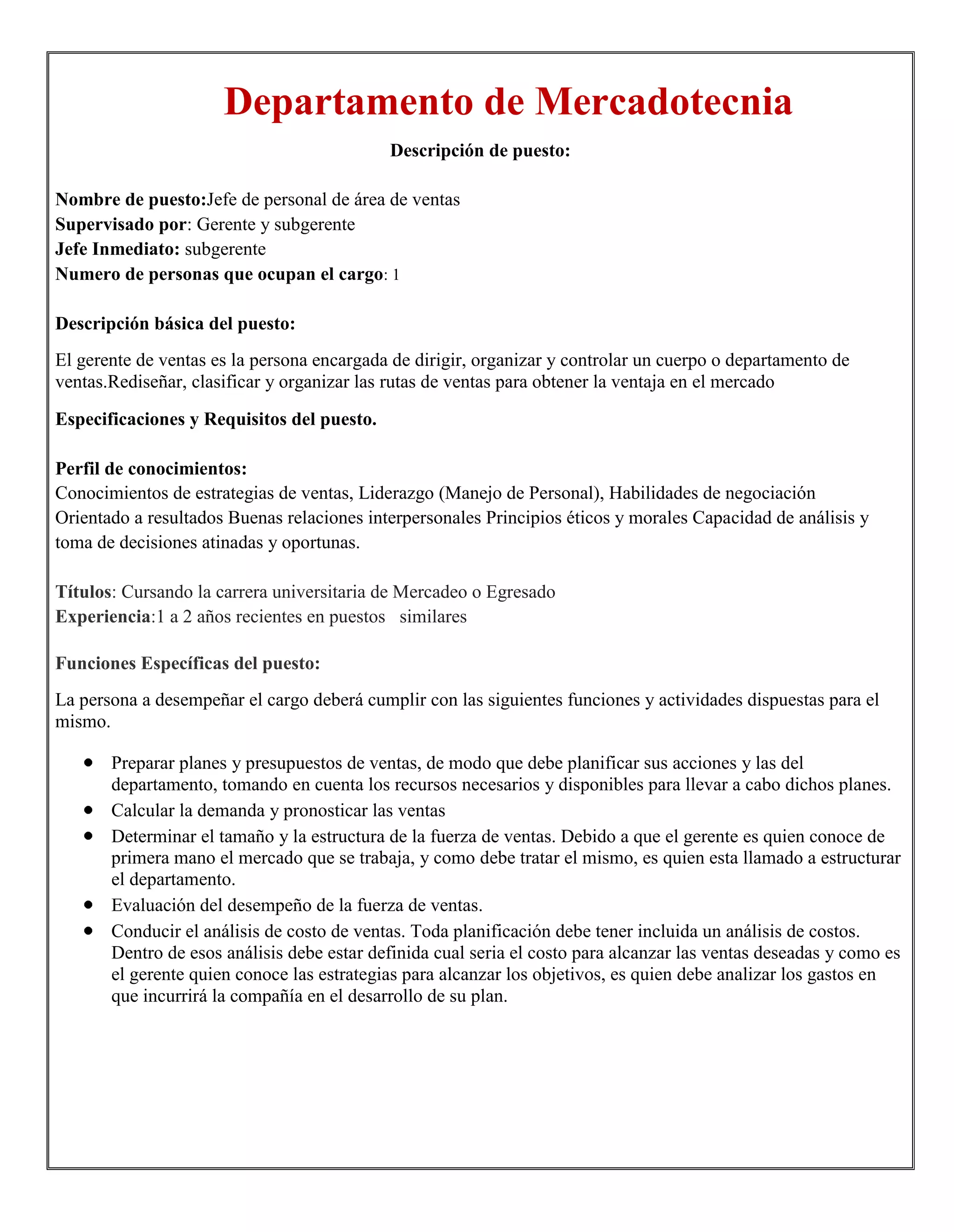 Departamento de Mercadotecnia
                                            Descripción de puesto:

Nombre de puesto:Jefe de personal de área de ventas
Supervisado por: Gerente y subgerente
Jefe Inmediato: subgerente
Numero de personas que ocupan el cargo: 1

Descripción básica del puesto:
El gerente de ventas es la persona encargada de dirigir, organizar y controlar un cuerpo o departamento de
ventas.Rediseñar, clasificar y organizar las rutas de ventas para obtener la ventaja en el mercado

Especificaciones y Requisitos del puesto.

Perfil de conocimientos:
Conocimientos de estrategias de ventas, Liderazgo (Manejo de Personal), Habilidades de negociación
Orientado a resultados Buenas relaciones interpersonales Principios éticos y morales Capacidad de análisis y
toma de decisiones atinadas y oportunas.

Títulos: Cursando la carrera universitaria de Mercadeo o Egresado
Experiencia:1 a 2 años recientes en puestos similares

Funciones Específicas del puesto:
La persona a desempeñar el cargo deberá cumplir con las siguientes funciones y actividades dispuestas para el
mismo.

       Preparar planes y presupuestos de ventas, de modo que debe planificar sus acciones y las del
       departamento, tomando en cuenta los recursos necesarios y disponibles para llevar a cabo dichos planes.
       Calcular la demanda y pronosticar las ventas
       Determinar el tamaño y la estructura de la fuerza de ventas. Debido a que el gerente es quien conoce de
       primera mano el mercado que se trabaja, y como debe tratar el mismo, es quien esta llamado a estructurar
       el departamento.
       Evaluación del desempeño de la fuerza de ventas.
       Conducir el análisis de costo de ventas. Toda planificación debe tener incluida un análisis de costos.
       Dentro de esos análisis debe estar definida cual seria el costo para alcanzar las ventas deseadas y como es
       el gerente quien conoce las estrategias para alcanzar los objetivos, es quien debe analizar los gastos en
       que incurrirá la compañía en el desarrollo de su plan.
 